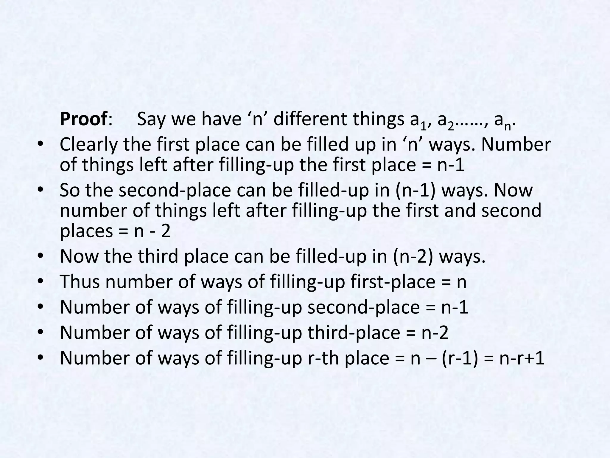 Proof: Say we have ‘n’ different things a1, a2……, an.
•   Clearly the first place can be filled up in ‘n’ ways. Number
    of things left after filling-up the first place = n-1
•   So the second-place can be filled-up in (n-1) ways. Now
    number of things left after filling-up the first and second
    places = n - 2
•   Now the third place can be filled-up in (n-2) ways.
•   Thus number of ways of filling-up first-place = n
•   Number of ways of filling-up second-place = n-1
•   Number of ways of filling-up third-place = n-2
•   Number of ways of filling-up r-th place = n – (r-1) = n-r+1
 