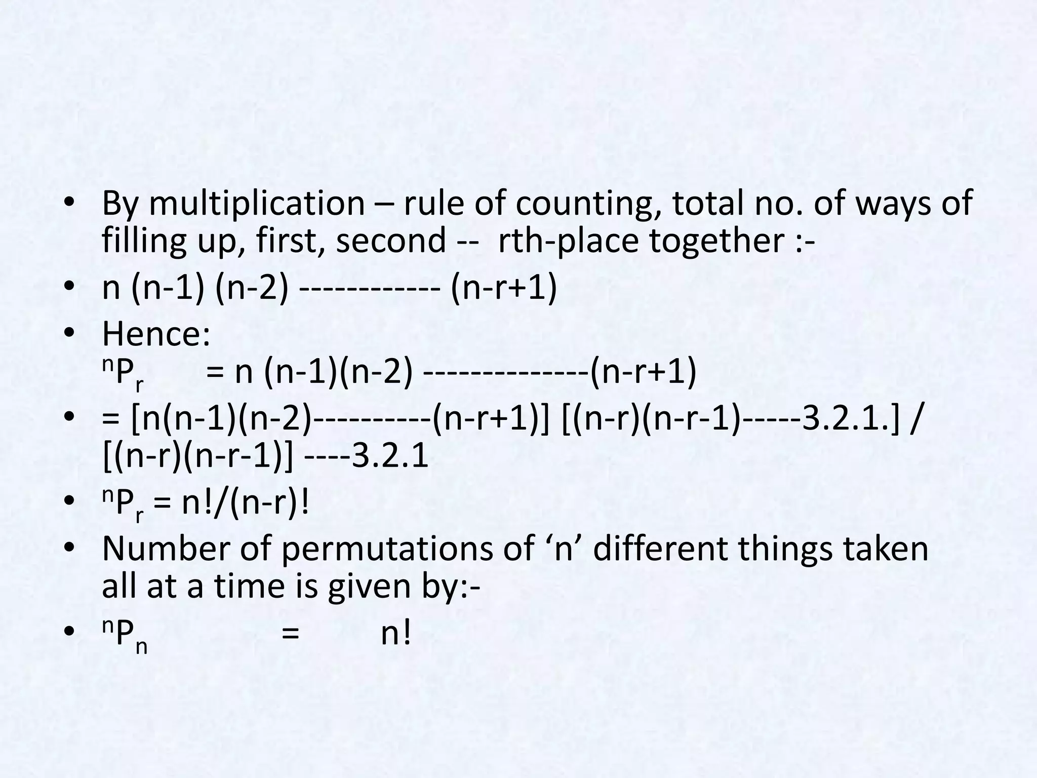 • By multiplication – rule of counting, total no. of ways of
  filling up, first, second -- rth-place together :-
• n (n-1) (n-2) ------------ (n-r+1)
• Hence:
  nP      = n (n-1)(n-2) --------------(n-r+1)
     r
• = [n(n-1)(n-2)----------(n-r+1)] [(n-r)(n-r-1)-----3.2.1.] /
  [(n-r)(n-r-1)] ----3.2.1
• nPr = n!/(n-r)!
• Number of permutations of ‘n’ different things taken
  all at a time is given by:-
• nPn           =       n!
 