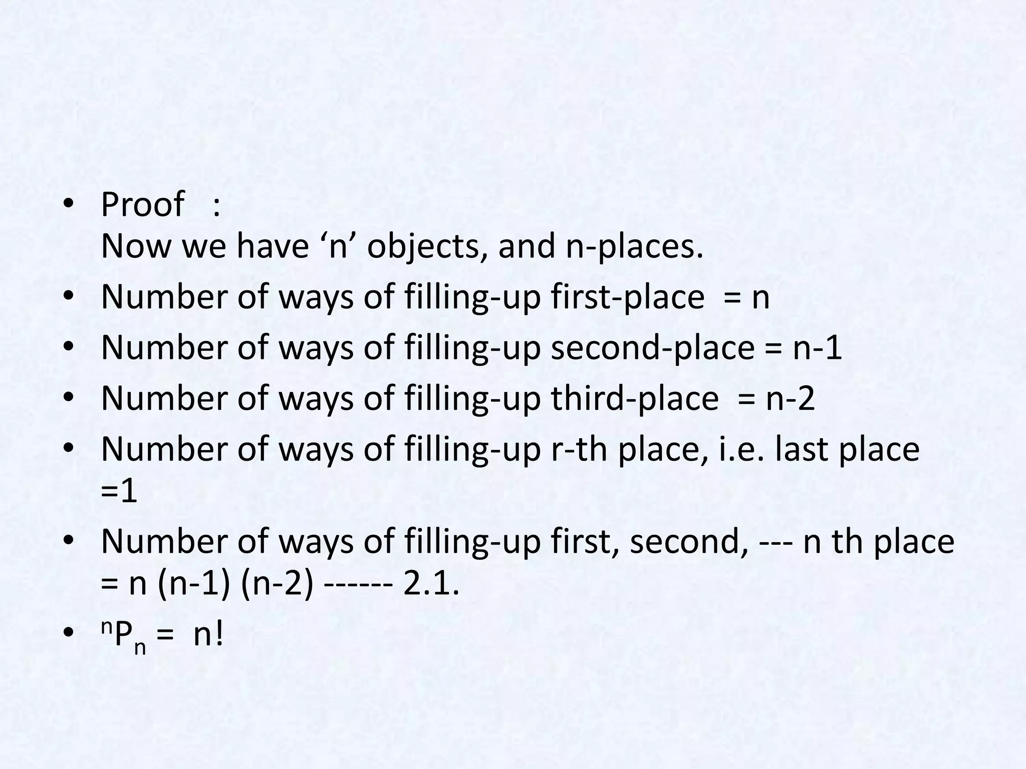 • Proof :
  Now we have ‘n’ objects, and n-places.
• Number of ways of filling-up first-place = n
• Number of ways of filling-up second-place = n-1
• Number of ways of filling-up third-place = n-2
• Number of ways of filling-up r-th place, i.e. last place
  =1
• Number of ways of filling-up first, second, --- n th place
  = n (n-1) (n-2) ------ 2.1.
• nPn = n!
 