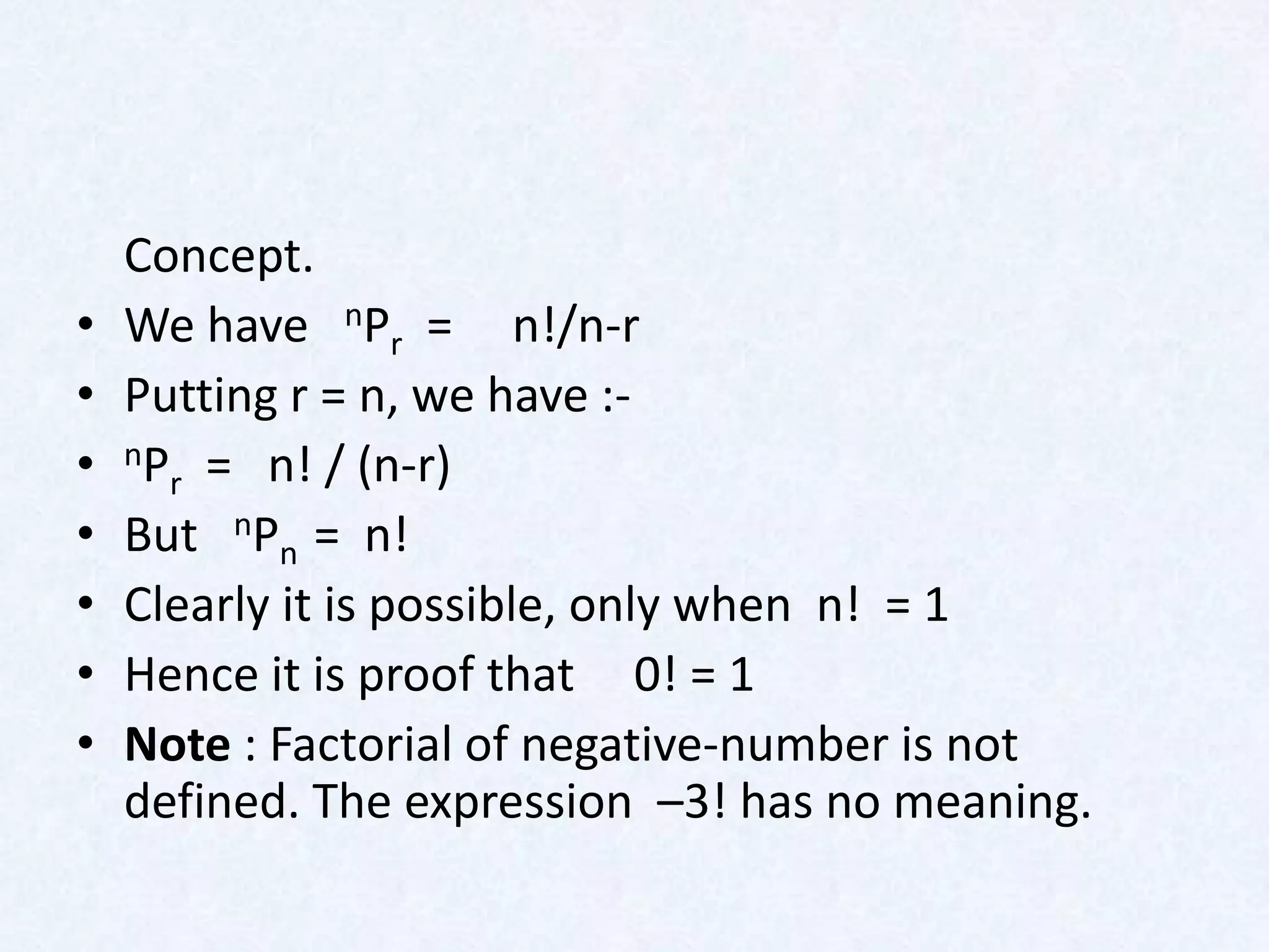 Concept.
•   We have nPr = n!/n-r
•   Putting r = n, we have :-
•   nP = n! / (n-r)
      r
•   But nPn = n!
•   Clearly it is possible, only when n! = 1
•   Hence it is proof that 0! = 1
•   Note : Factorial of negative-number is not
    defined. The expression –3! has no meaning.
 