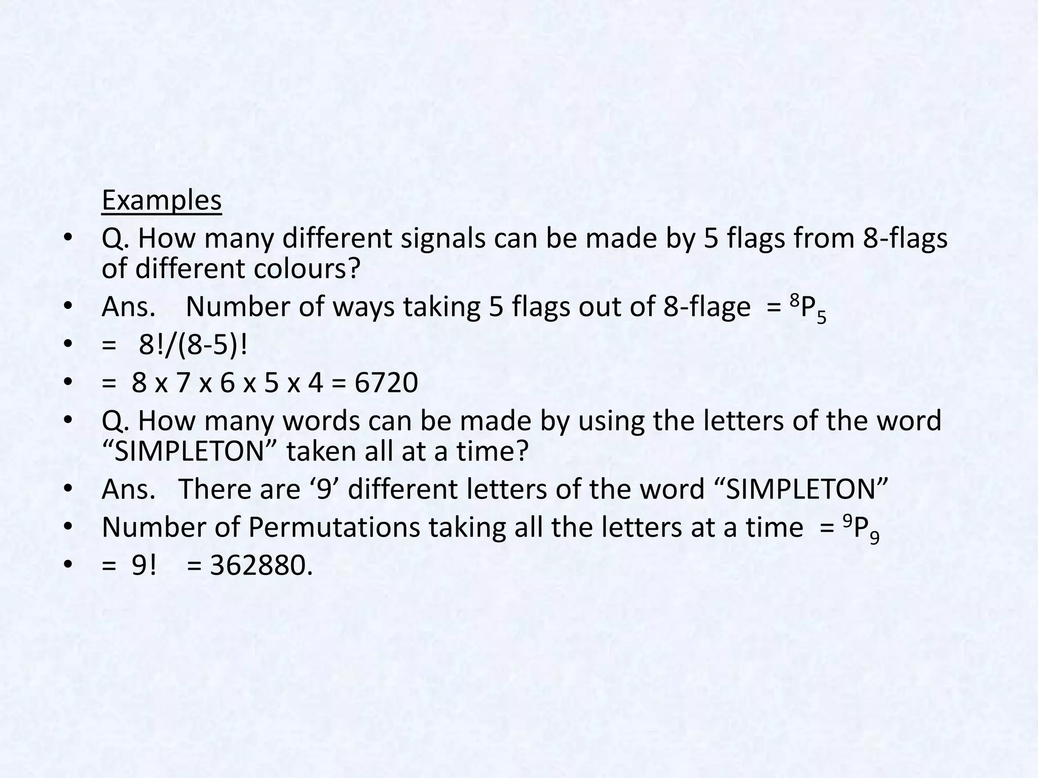 Examples
•   Q. How many different signals can be made by 5 flags from 8-flags
    of different colours?
•   Ans. Number of ways taking 5 flags out of 8-flage = 8P5
•   = 8!/(8-5)!
•   = 8 x 7 x 6 x 5 x 4 = 6720
•   Q. How many words can be made by using the letters of the word
    “SIMPLETON” taken all at a time?
•   Ans. There are ‘9’ different letters of the word “SIMPLETON”
•   Number of Permutations taking all the letters at a time = 9P9
•   = 9! = 362880.
 