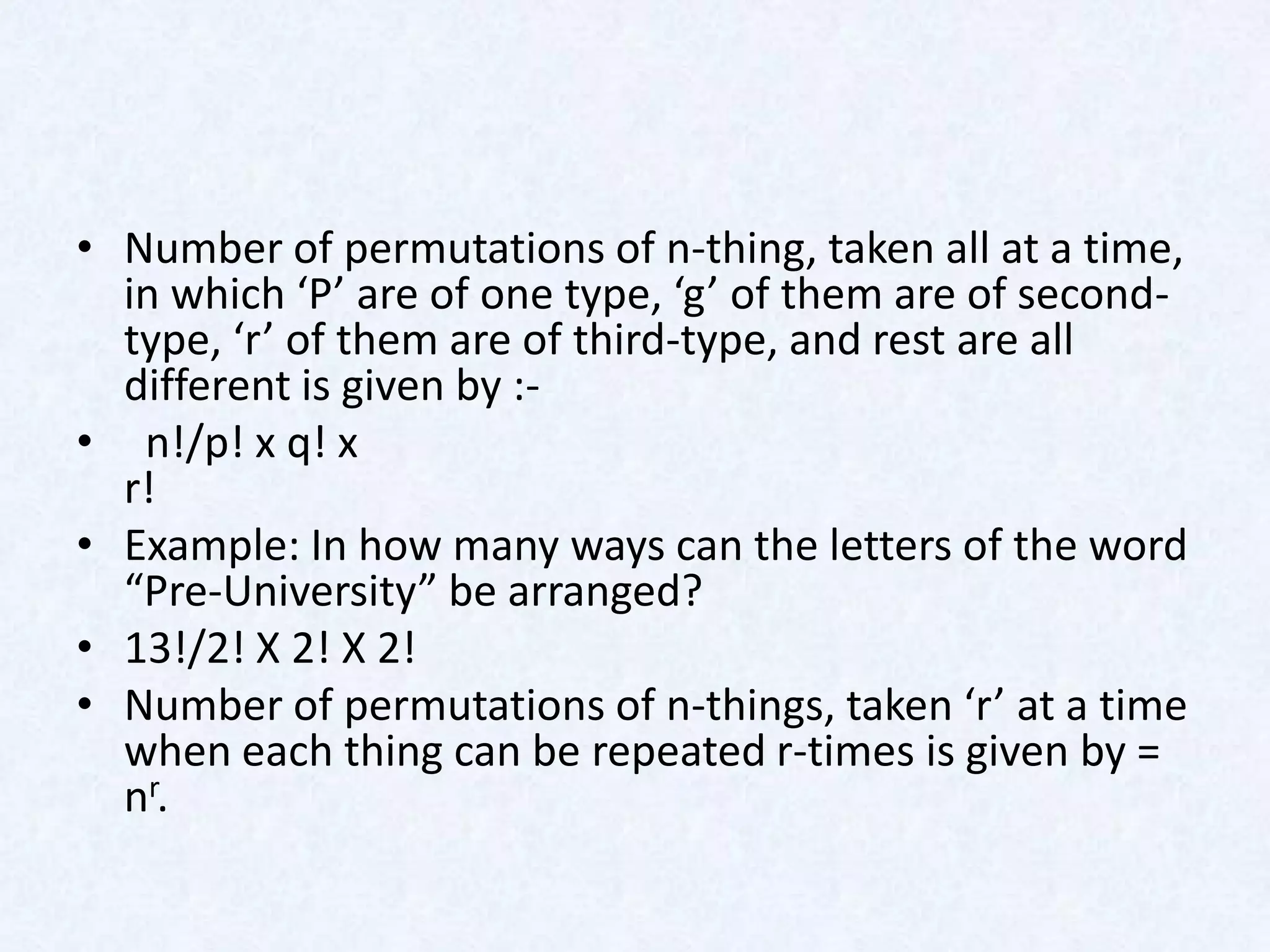 • Number of permutations of n-thing, taken all at a time,
  in which ‘P’ are of one type, ‘g’ of them are of second-
  type, ‘r’ of them are of third-type, and rest are all
  different is given by :-
• n!/p! x q! x
  r!
• Example: In how many ways can the letters of the word
  “Pre-University” be arranged?
• 13!/2! X 2! X 2!
• Number of permutations of n-things, taken ‘r’ at a time
  when each thing can be repeated r-times is given by =
  nr.
 