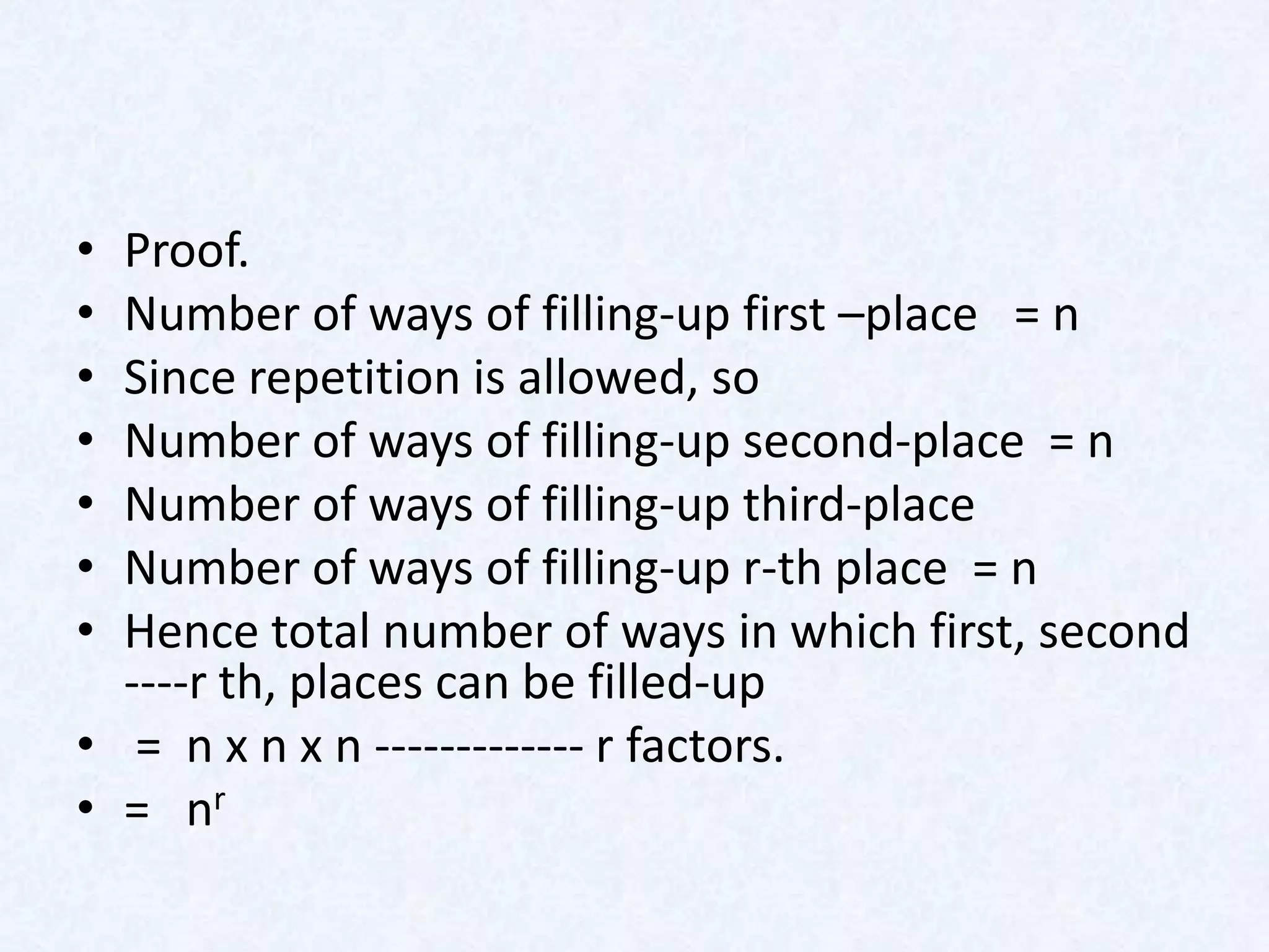 • Proof.
• Number of ways of filling-up first –place = n
• Since repetition is allowed, so
• Number of ways of filling-up second-place = n
• Number of ways of filling-up third-place
• Number of ways of filling-up r-th place = n
• Hence total number of ways in which first, second
  ----r th, places can be filled-up
• = n x n x n ------------- r factors.
• = nr
 