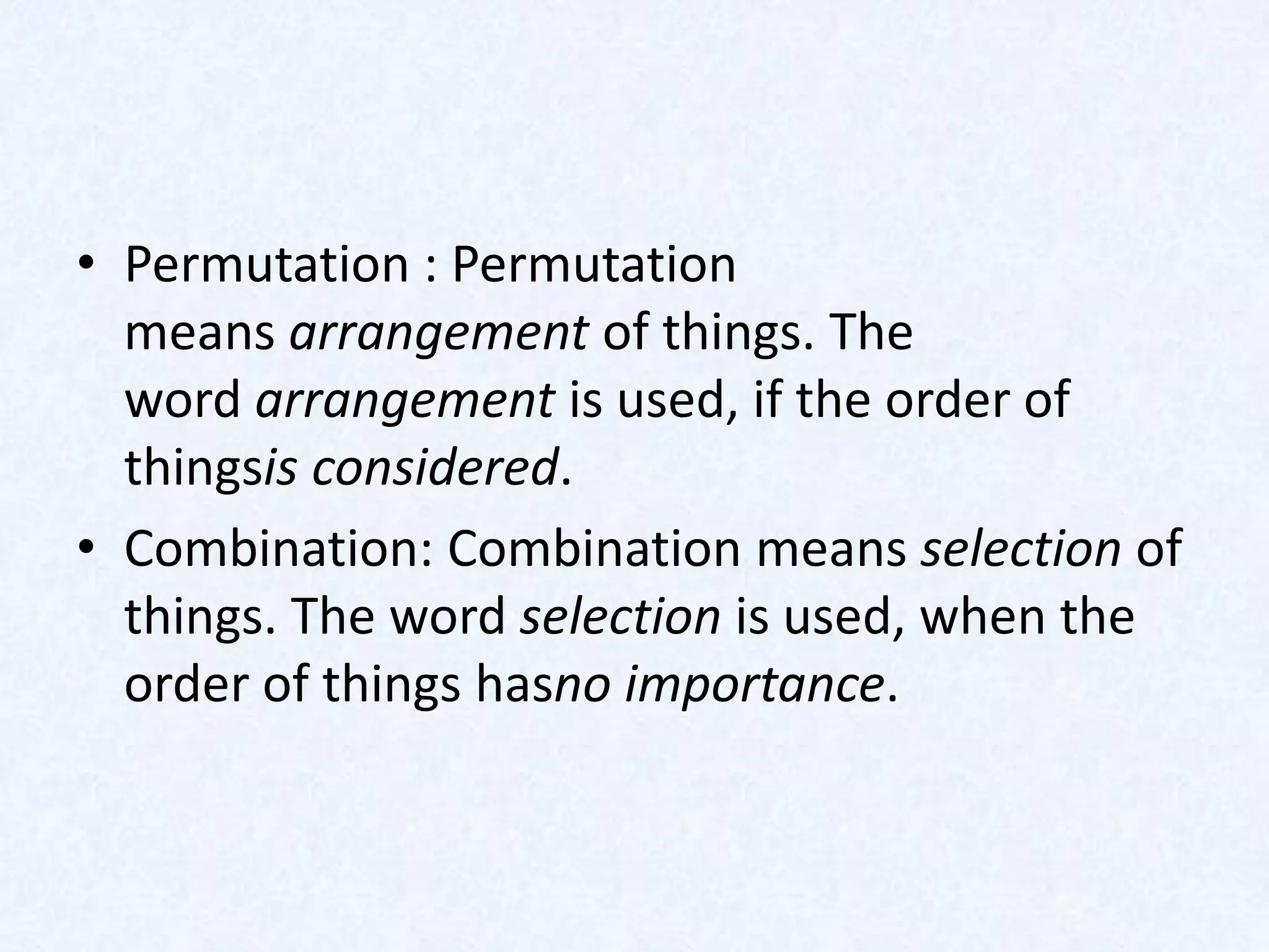 • Permutation : Permutation
  means arrangement of things. The
  word arrangement is used, if the order of
  thingsis considered.
• Combination: Combination means selection of
  things. The word selection is used, when the
  order of things hasno importance.
 
