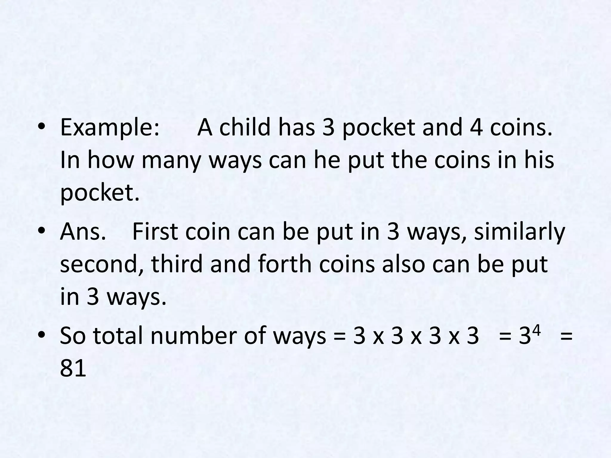 • Example: A child has 3 pocket and 4 coins.
  In how many ways can he put the coins in his
  pocket.
• Ans. First coin can be put in 3 ways, similarly
  second, third and forth coins also can be put
  in 3 ways.
• So total number of ways = 3 x 3 x 3 x 3 = 34 =
  81
 