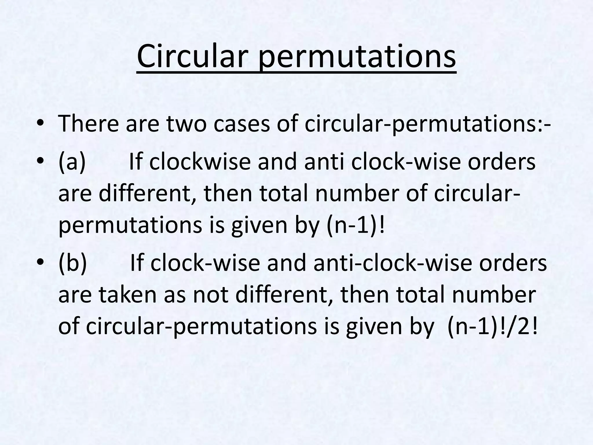 Circular permutations
• There are two cases of circular-permutations:-
• (a)    If clockwise and anti clock-wise orders
  are different, then total number of circular-
  permutations is given by (n-1)!
• (b)     If clock-wise and anti-clock-wise orders
  are taken as not different, then total number
  of circular-permutations is given by (n-1)!/2!
 