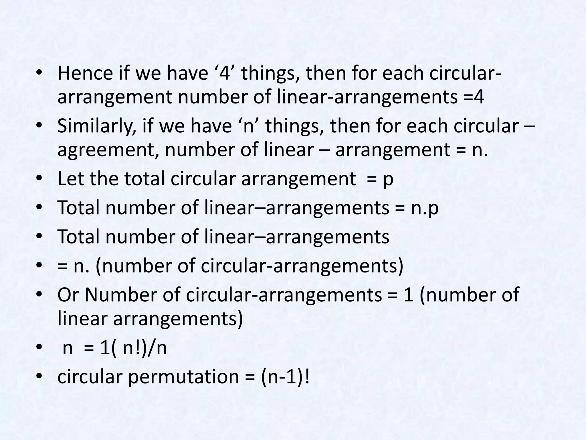 • Hence if we have ‘4’ things, then for each circular-
  arrangement number of linear-arrangements =4
• Similarly, if we have ‘n’ things, then for each circular –
  agreement, number of linear – arrangement = n.
• Let the total circular arrangement = p
• Total number of linear–arrangements = n.p
• Total number of linear–arrangements
• = n. (number of circular-arrangements)
• Or Number of circular-arrangements = 1 (number of
  linear arrangements)
• n = 1( n!)/n
• circular permutation = (n-1)!
 