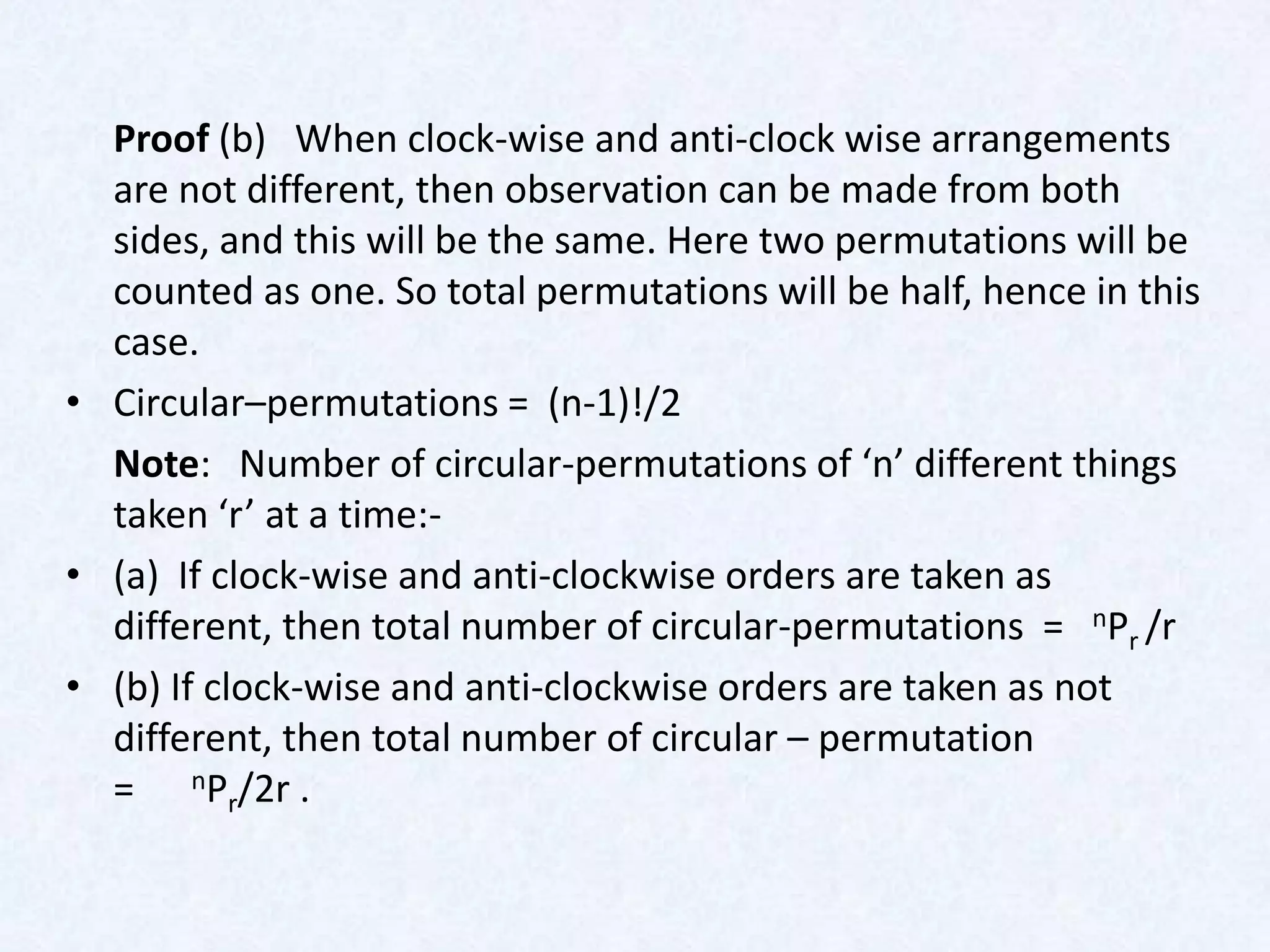 Proof (b) When clock-wise and anti-clock wise arrangements
  are not different, then observation can be made from both
  sides, and this will be the same. Here two permutations will be
  counted as one. So total permutations will be half, hence in this
  case.
• Circular–permutations = (n-1)!/2
  Note: Number of circular-permutations of ‘n’ different things
  taken ‘r’ at a time:-
• (a) If clock-wise and anti-clockwise orders are taken as
  different, then total number of circular-permutations = nPr /r
• (b) If clock-wise and anti-clockwise orders are taken as not
  different, then total number of circular – permutation
  = nPr/2r .
 