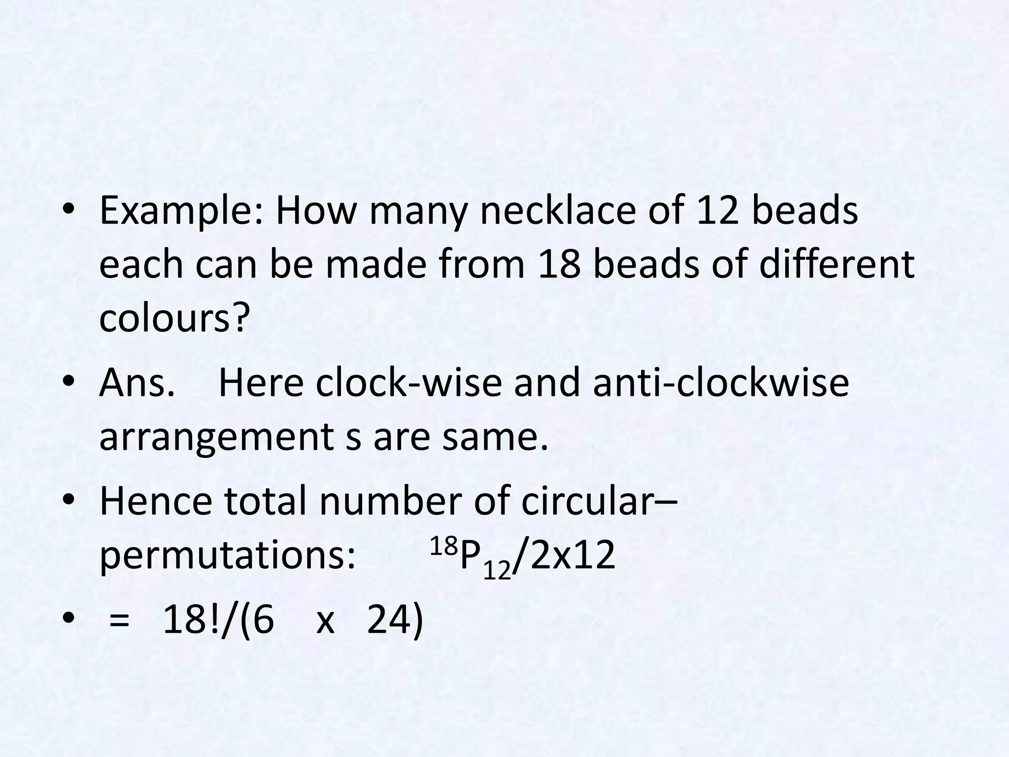 • Example: How many necklace of 12 beads
  each can be made from 18 beads of different
  colours?
• Ans. Here clock-wise and anti-clockwise
  arrangement s are same.
• Hence total number of circular–
  permutations:    18P /2x12
                      12
• = 18!/(6 x 24)
 
