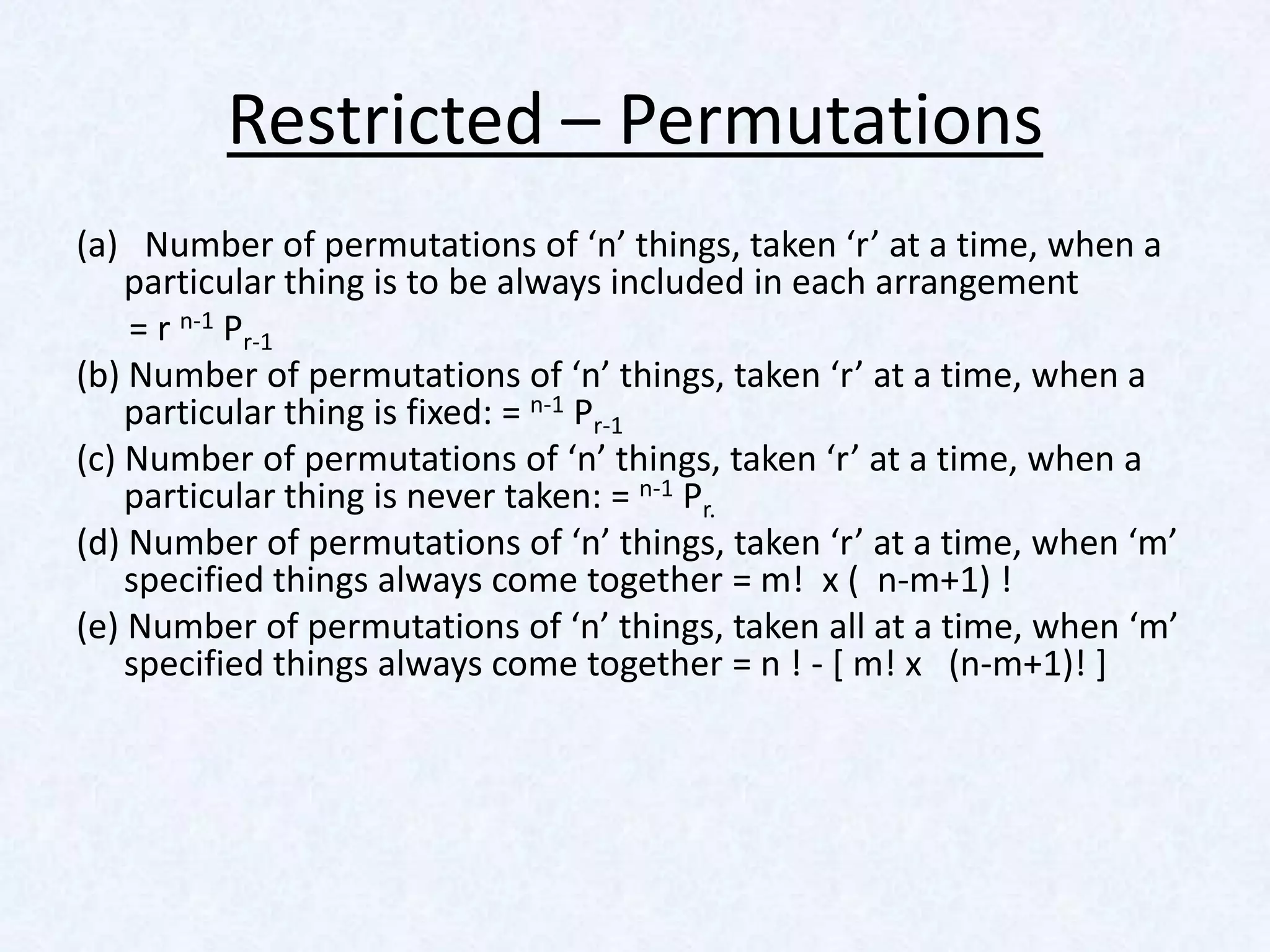 Restricted – Permutations
(a) Number of permutations of ‘n’ things, taken ‘r’ at a time, when a
    particular thing is to be always included in each arrangement
    = r n-1 Pr-1
(b) Number of permutations of ‘n’ things, taken ‘r’ at a time, when a
    particular thing is fixed: = n-1 Pr-1
(c) Number of permutations of ‘n’ things, taken ‘r’ at a time, when a
    particular thing is never taken: = n-1 Pr.
(d) Number of permutations of ‘n’ things, taken ‘r’ at a time, when ‘m’
    specified things always come together = m! x ( n-m+1) !
(e) Number of permutations of ‘n’ things, taken all at a time, when ‘m’
    specified things always come together = n ! - [ m! x (n-m+1)! ]
 