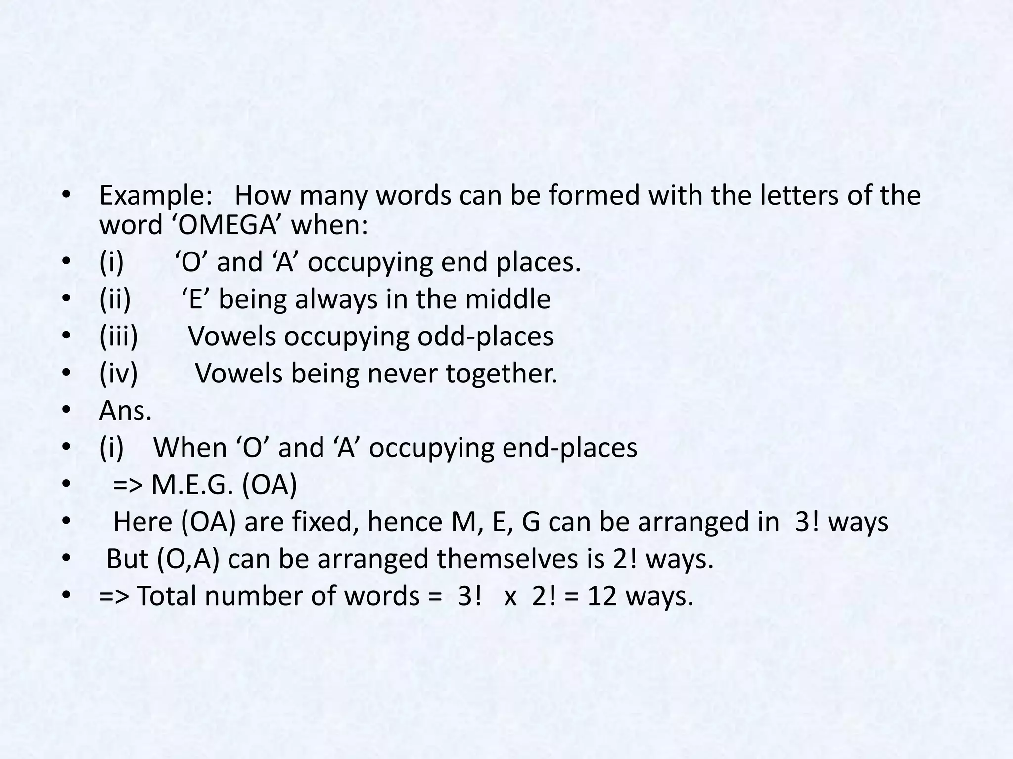 • Example: How many words can be formed with the letters of the
  word ‘OMEGA’ when:
• (i)   ‘O’ and ‘A’ occupying end places.
• (ii)   ‘E’ being always in the middle
• (iii)   Vowels occupying odd-places
• (iv)    Vowels being never together.
• Ans.
• (i) When ‘O’ and ‘A’ occupying end-places
• => M.E.G. (OA)
• Here (OA) are fixed, hence M, E, G can be arranged in 3! ways
• But (O,A) can be arranged themselves is 2! ways.
• => Total number of words = 3! x 2! = 12 ways.
 
