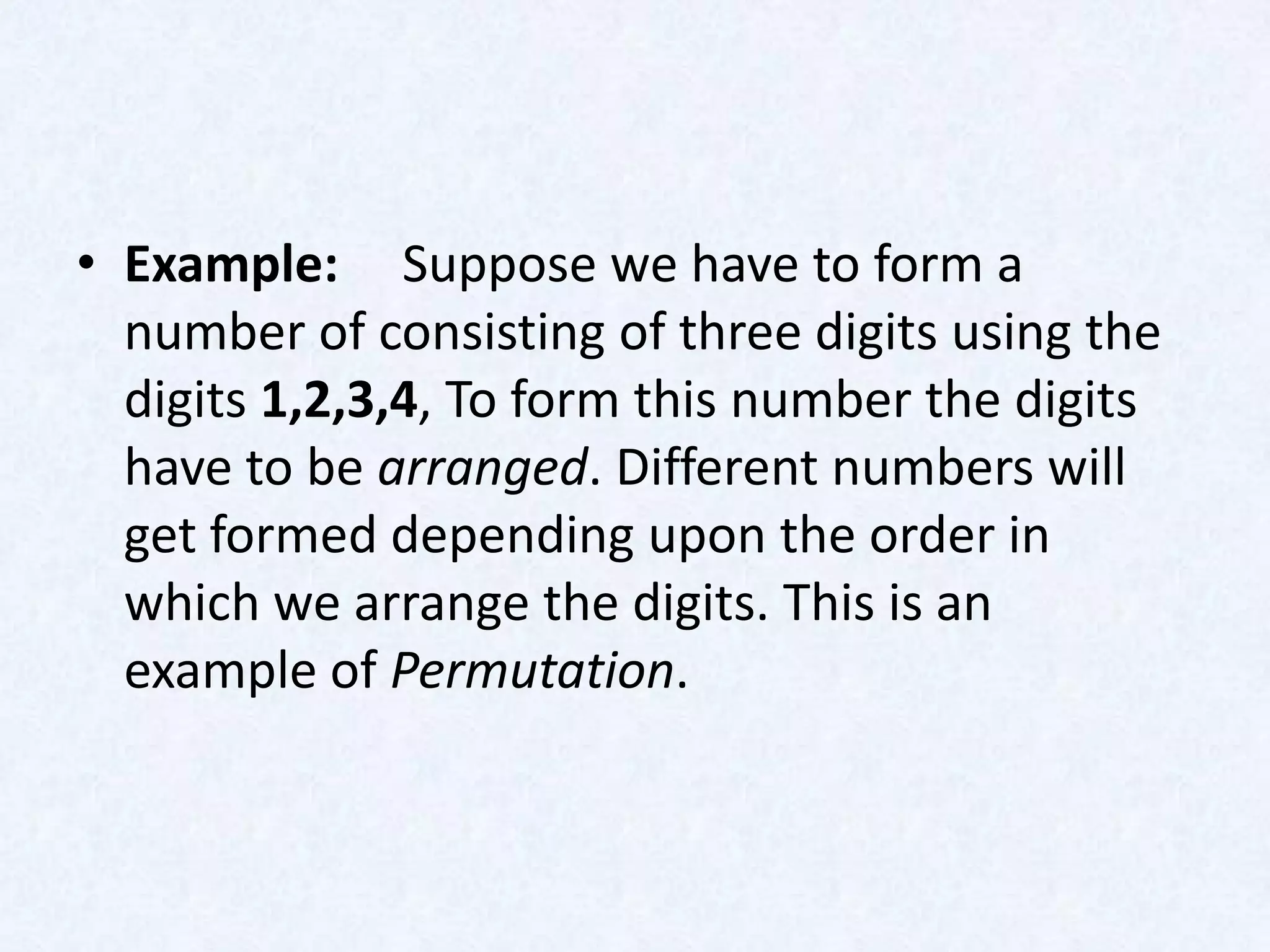 • Example: Suppose we have to form a
  number of consisting of three digits using the
  digits 1,2,3,4, To form this number the digits
  have to be arranged. Different numbers will
  get formed depending upon the order in
  which we arrange the digits. This is an
  example of Permutation.
 