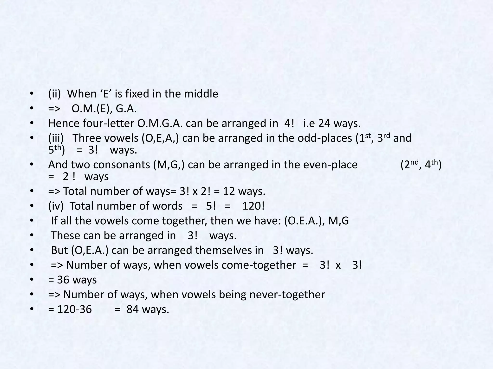 •   (ii) When ‘E’ is fixed in the middle
•   => O.M.(E), G.A.
•   Hence four-letter O.M.G.A. can be arranged in 4! i.e 24 ways.
•   (iii) Three vowels (O,E,A,) can be arranged in the odd-places (1st, 3rd and
    5th) = 3! ways.
•   And two consonants (M,G,) can be arranged in the even-place              (2nd, 4th)
    = 2 ! ways
•   => Total number of ways= 3! x 2! = 12 ways.
•   (iv) Total number of words = 5! = 120!
•    If all the vowels come together, then we have: (O.E.A.), M,G
•    These can be arranged in 3! ways.
•    But (O,E.A.) can be arranged themselves in 3! ways.
•    => Number of ways, when vowels come-together = 3! x 3!
•   = 36 ways
•   => Number of ways, when vowels being never-together
•   = 120-36       = 84 ways.
 