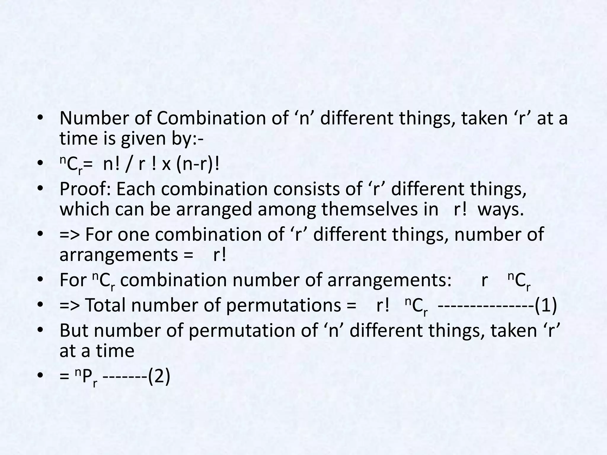 • Number of Combination of ‘n’ different things, taken ‘r’ at a
  time is given by:-
• nCr= n! / r ! x (n-r)!
• Proof: Each combination consists of ‘r’ different things,
  which can be arranged among themselves in r! ways.
• => For one combination of ‘r’ different things, number of
  arrangements = r!
• For nCr combination number of arrangements: r nCr
• => Total number of permutations = r! nCr ---------------(1)
• But number of permutation of ‘n’ different things, taken ‘r’
  at a time
• = nPr -------(2)
 