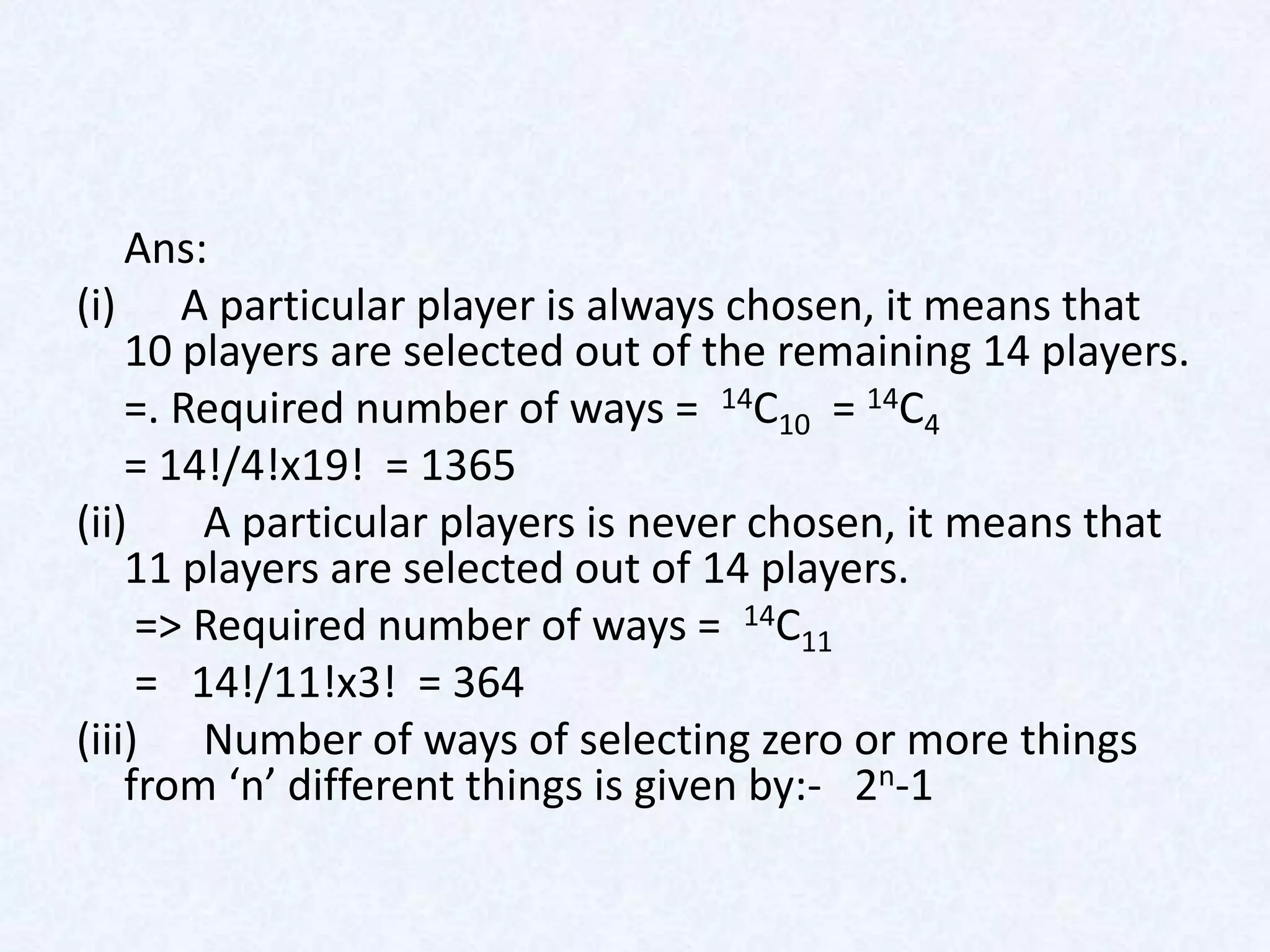 Ans:
(i) A particular player is always chosen, it means that
    10 players are selected out of the remaining 14 players.
    =. Required number of ways = 14C10 = 14C4
    = 14!/4!x19! = 1365
(ii)    A particular players is never chosen, it means that
    11 players are selected out of 14 players.
     => Required number of ways = 14C11
     = 14!/11!x3! = 364
(iii) Number of ways of selecting zero or more things
    from ‘n’ different things is given by:- 2n-1
 