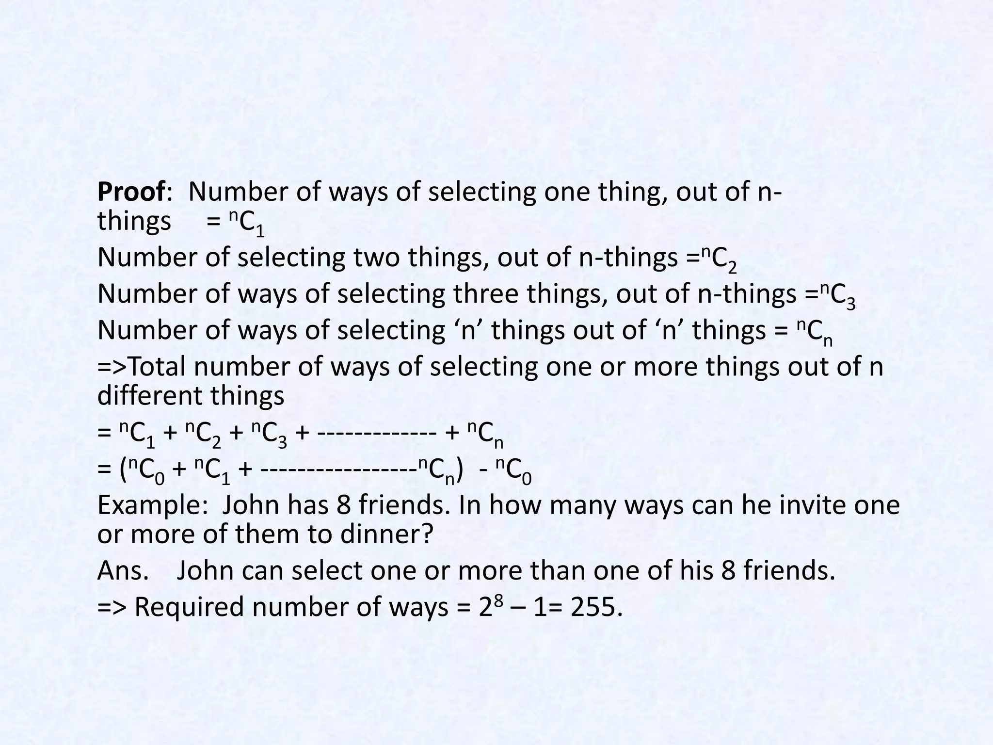 Proof: Number of ways of selecting one thing, out of n-
things = nC1
Number of selecting two things, out of n-things =nC2
Number of ways of selecting three things, out of n-things =nC3
Number of ways of selecting ‘n’ things out of ‘n’ things = nCn
=>Total number of ways of selecting one or more things out of n
different things
= nC1 + nC2 + nC3 + ------------- + nCn
= (nC0 + nC1 + -----------------nCn) - nC0
Example: John has 8 friends. In how many ways can he invite one
or more of them to dinner?
Ans. John can select one or more than one of his 8 friends.
=> Required number of ways = 28 – 1= 255.
 