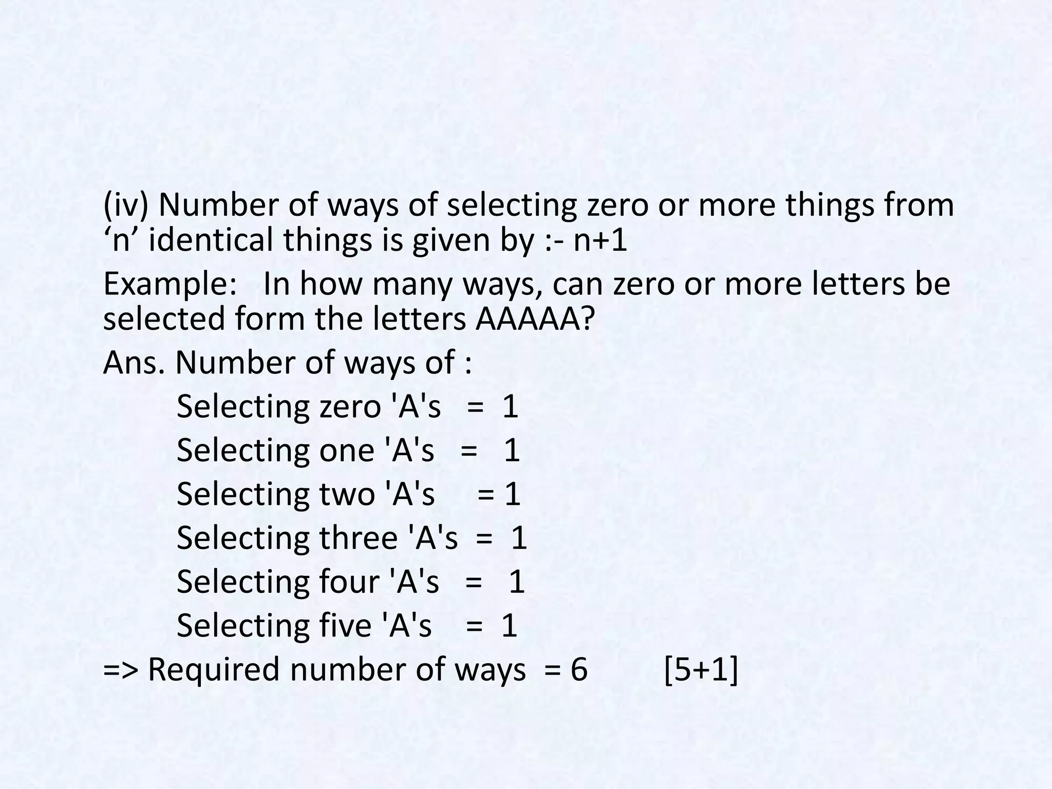 (iv) Number of ways of selecting zero or more things from
‘n’ identical things is given by :- n+1
Example: In how many ways, can zero or more letters be
selected form the letters AAAAA?
Ans. Number of ways of :
      Selecting zero 'A's = 1
      Selecting one 'A's = 1
      Selecting two 'A's = 1
      Selecting three 'A's = 1
      Selecting four 'A's = 1
      Selecting five 'A's = 1
=> Required number of ways = 6          [5+1]
 