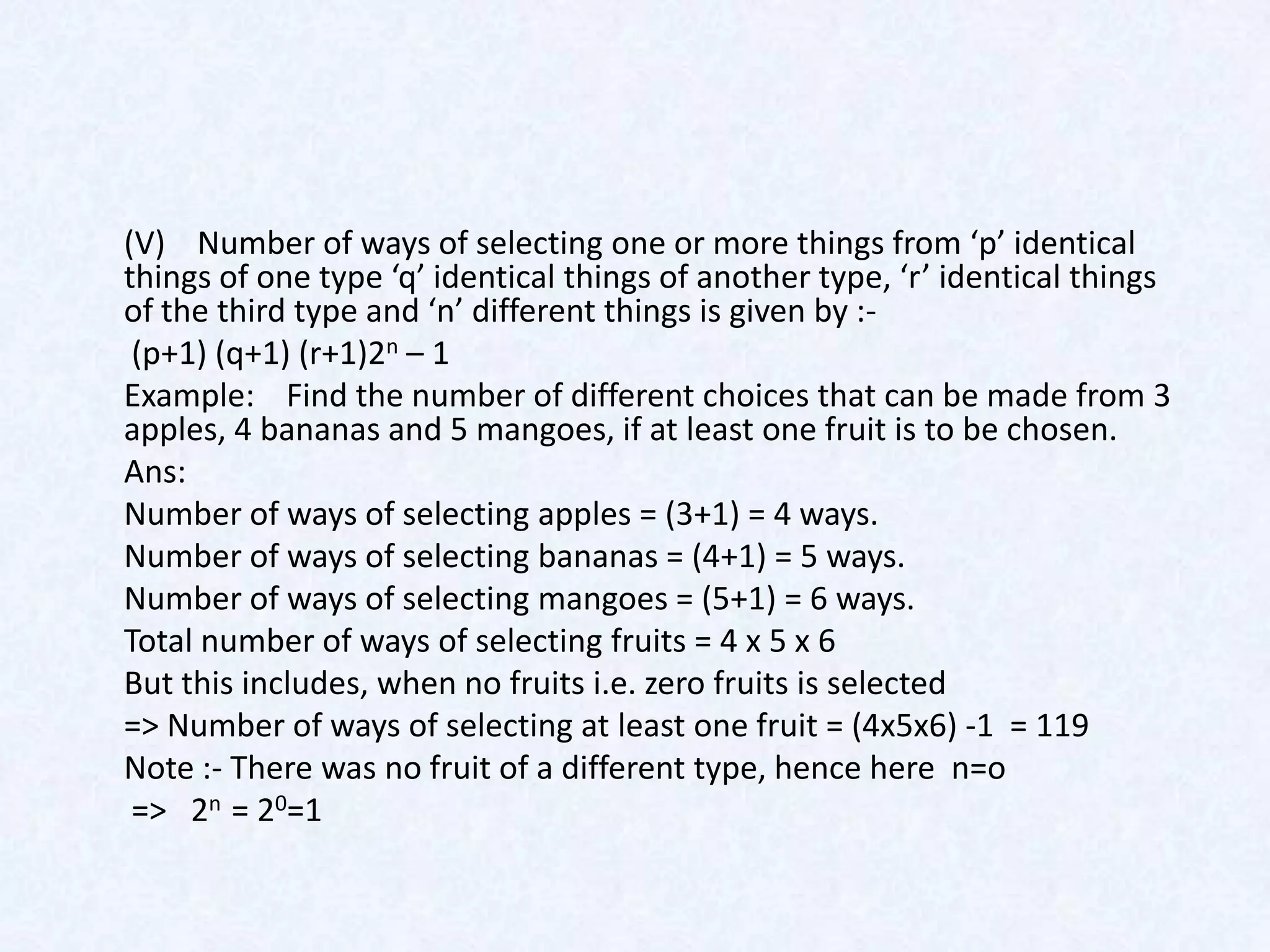 (V) Number of ways of selecting one or more things from ‘p’ identical
things of one type ‘q’ identical things of another type, ‘r’ identical things
of the third type and ‘n’ different things is given by :-
 (p+1) (q+1) (r+1)2n – 1
Example: Find the number of different choices that can be made from 3
apples, 4 bananas and 5 mangoes, if at least one fruit is to be chosen.
Ans:
Number of ways of selecting apples = (3+1) = 4 ways.
Number of ways of selecting bananas = (4+1) = 5 ways.
Number of ways of selecting mangoes = (5+1) = 6 ways.
Total number of ways of selecting fruits = 4 x 5 x 6
But this includes, when no fruits i.e. zero fruits is selected
=> Number of ways of selecting at least one fruit = (4x5x6) -1 = 119
Note :- There was no fruit of a different type, hence here n=o
 => 2n = 20=1
 