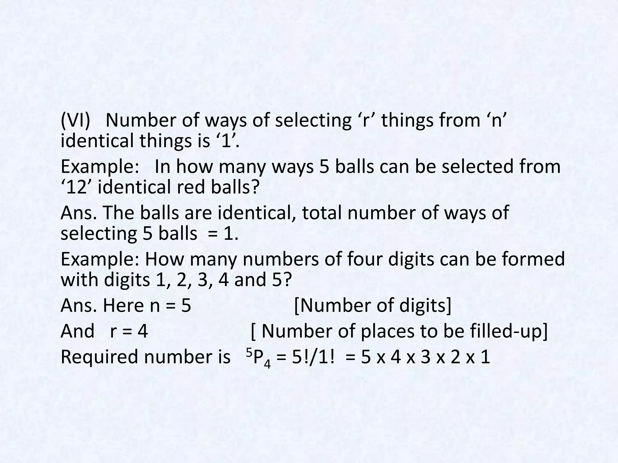 (VI) Number of ways of selecting ‘r’ things from ‘n’
identical things is ‘1’.
Example: In how many ways 5 balls can be selected from
‘12’ identical red balls?
Ans. The balls are identical, total number of ways of
selecting 5 balls = 1.
Example: How many numbers of four digits can be formed
with digits 1, 2, 3, 4 and 5?
Ans. Here n = 5               [Number of digits]
And r = 4                [ Number of places to be filled-up]
Required number is 5P4 = 5!/1! = 5 x 4 x 3 x 2 x 1
 