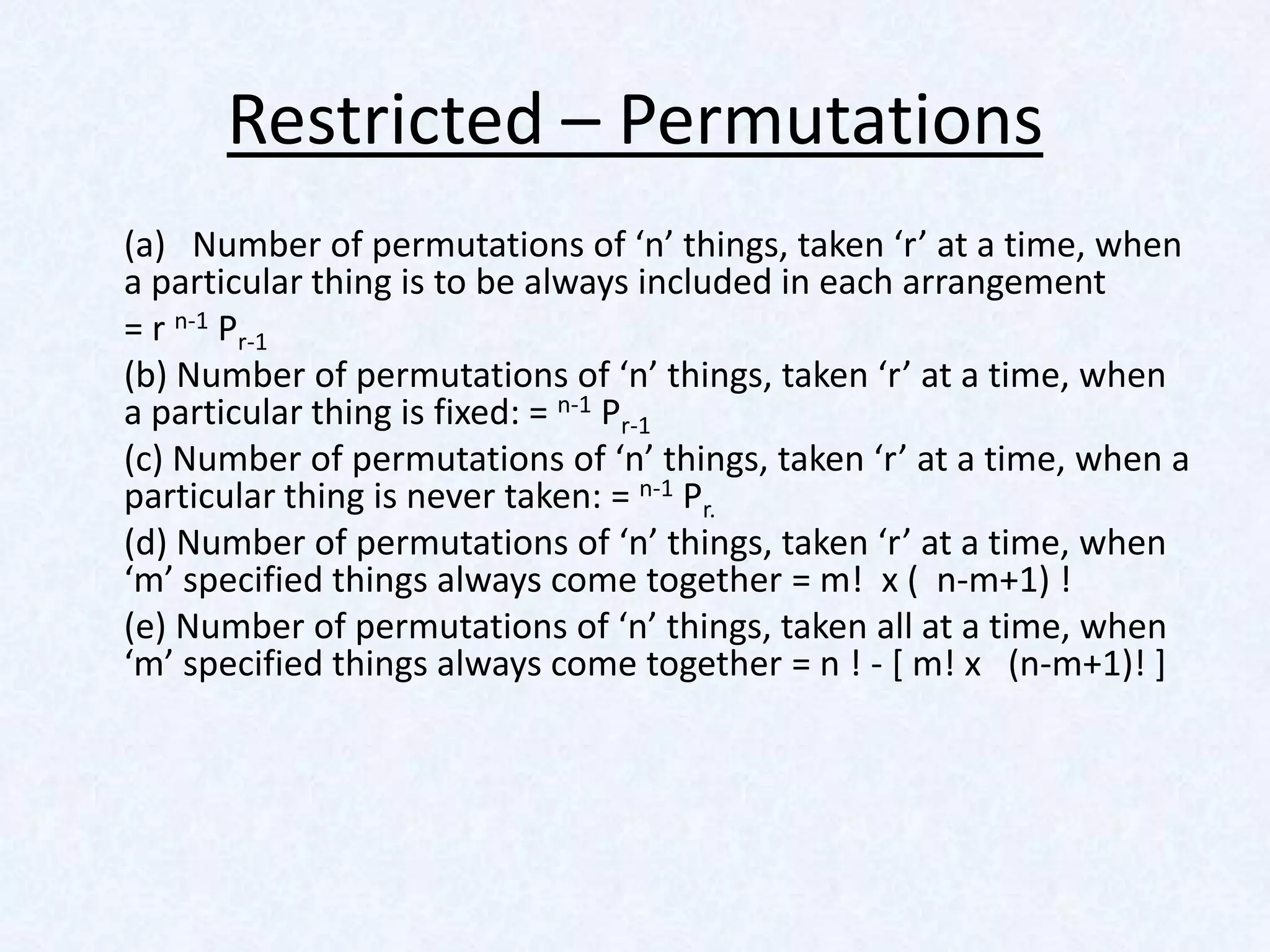 Restricted – Permutations
(a) Number of permutations of ‘n’ things, taken ‘r’ at a time, when
a particular thing is to be always included in each arrangement
= r n-1 Pr-1
(b) Number of permutations of ‘n’ things, taken ‘r’ at a time, when
a particular thing is fixed: = n-1 Pr-1
(c) Number of permutations of ‘n’ things, taken ‘r’ at a time, when a
particular thing is never taken: = n-1 Pr.
(d) Number of permutations of ‘n’ things, taken ‘r’ at a time, when
‘m’ specified things always come together = m! x ( n-m+1) !
(e) Number of permutations of ‘n’ things, taken all at a time, when
‘m’ specified things always come together = n ! - [ m! x (n-m+1)! ]
 