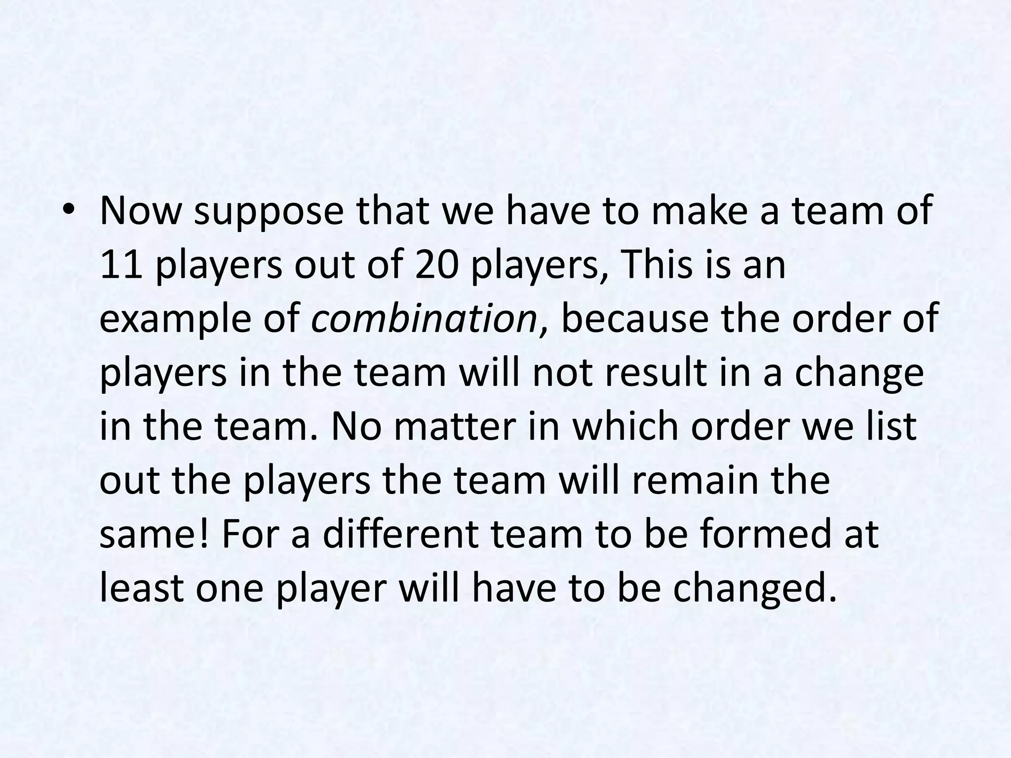 • Now suppose that we have to make a team of
  11 players out of 20 players, This is an
  example of combination, because the order of
  players in the team will not result in a change
  in the team. No matter in which order we list
  out the players the team will remain the
  same! For a different team to be formed at
  least one player will have to be changed.
 