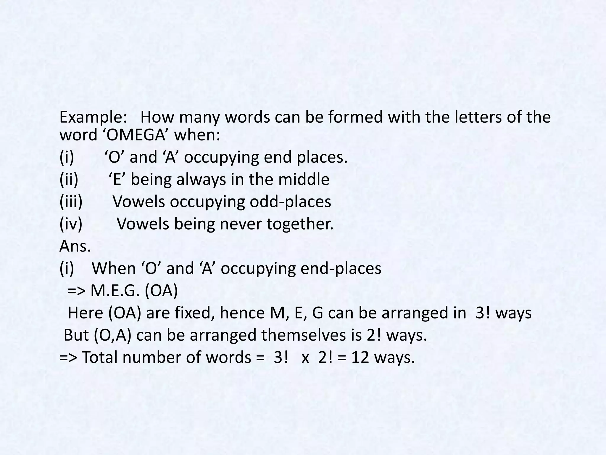 Example: How many words can be formed with the letters of the
word ‘OMEGA’ when:
(i)   ‘O’ and ‘A’ occupying end places.
(ii)   ‘E’ being always in the middle
(iii)   Vowels occupying odd-places
(iv)    Vowels being never together.
Ans.
(i) When ‘O’ and ‘A’ occupying end-places
  => M.E.G. (OA)
  Here (OA) are fixed, hence M, E, G can be arranged in 3! ways
 But (O,A) can be arranged themselves is 2! ways.
=> Total number of words = 3! x 2! = 12 ways.
 