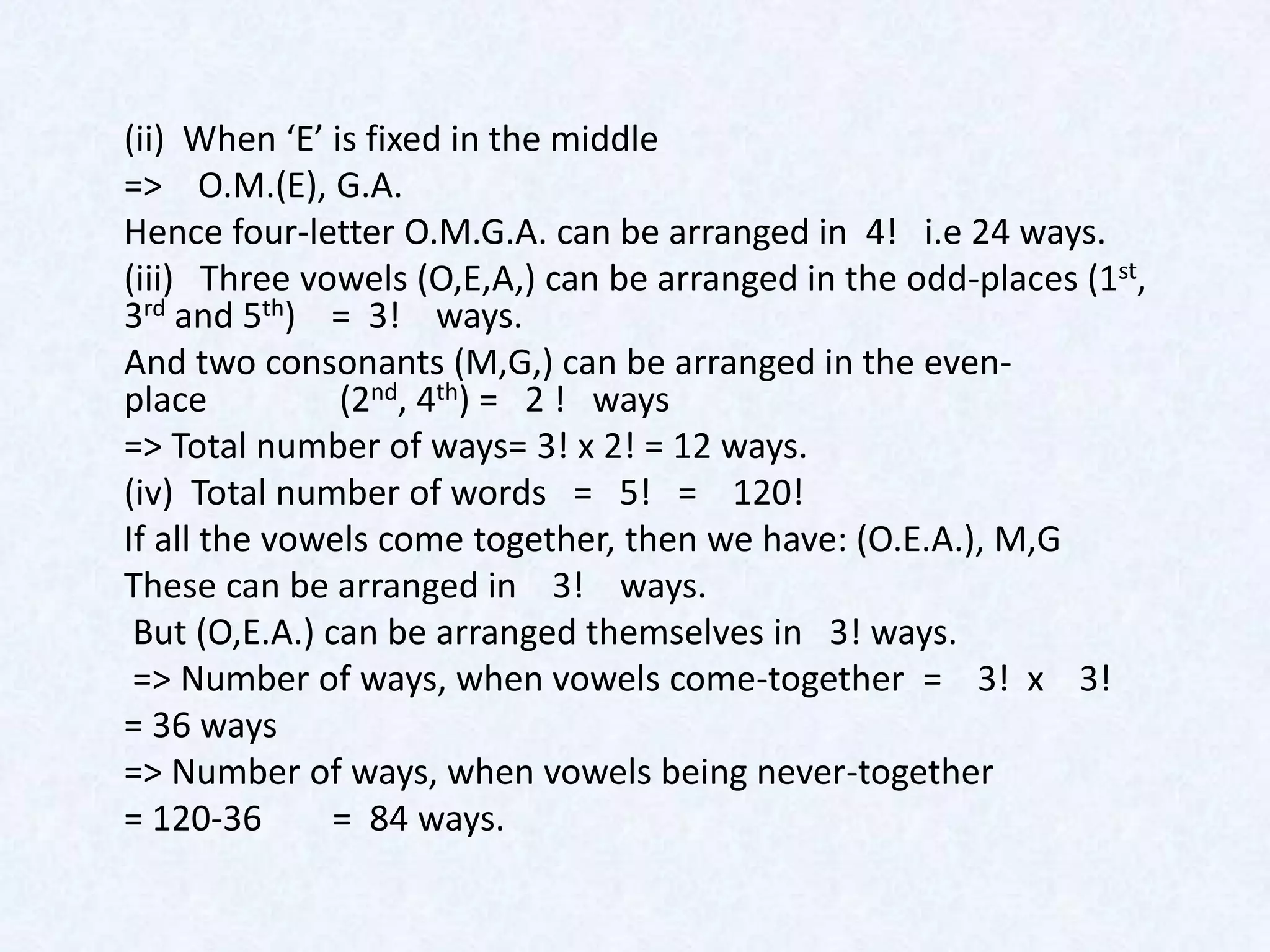(ii) When ‘E’ is fixed in the middle
=> O.M.(E), G.A.
Hence four-letter O.M.G.A. can be arranged in 4! i.e 24 ways.
(iii) Three vowels (O,E,A,) can be arranged in the odd-places (1st,
3rd and 5th) = 3! ways.
And two consonants (M,G,) can be arranged in the even-
place          (2nd, 4th) = 2 ! ways
=> Total number of ways= 3! x 2! = 12 ways.
(iv) Total number of words = 5! = 120!
If all the vowels come together, then we have: (O.E.A.), M,G
These can be arranged in 3! ways.
 But (O,E.A.) can be arranged themselves in 3! ways.
 => Number of ways, when vowels come-together = 3! x 3!
= 36 ways
=> Number of ways, when vowels being never-together
= 120-36       = 84 ways.
 