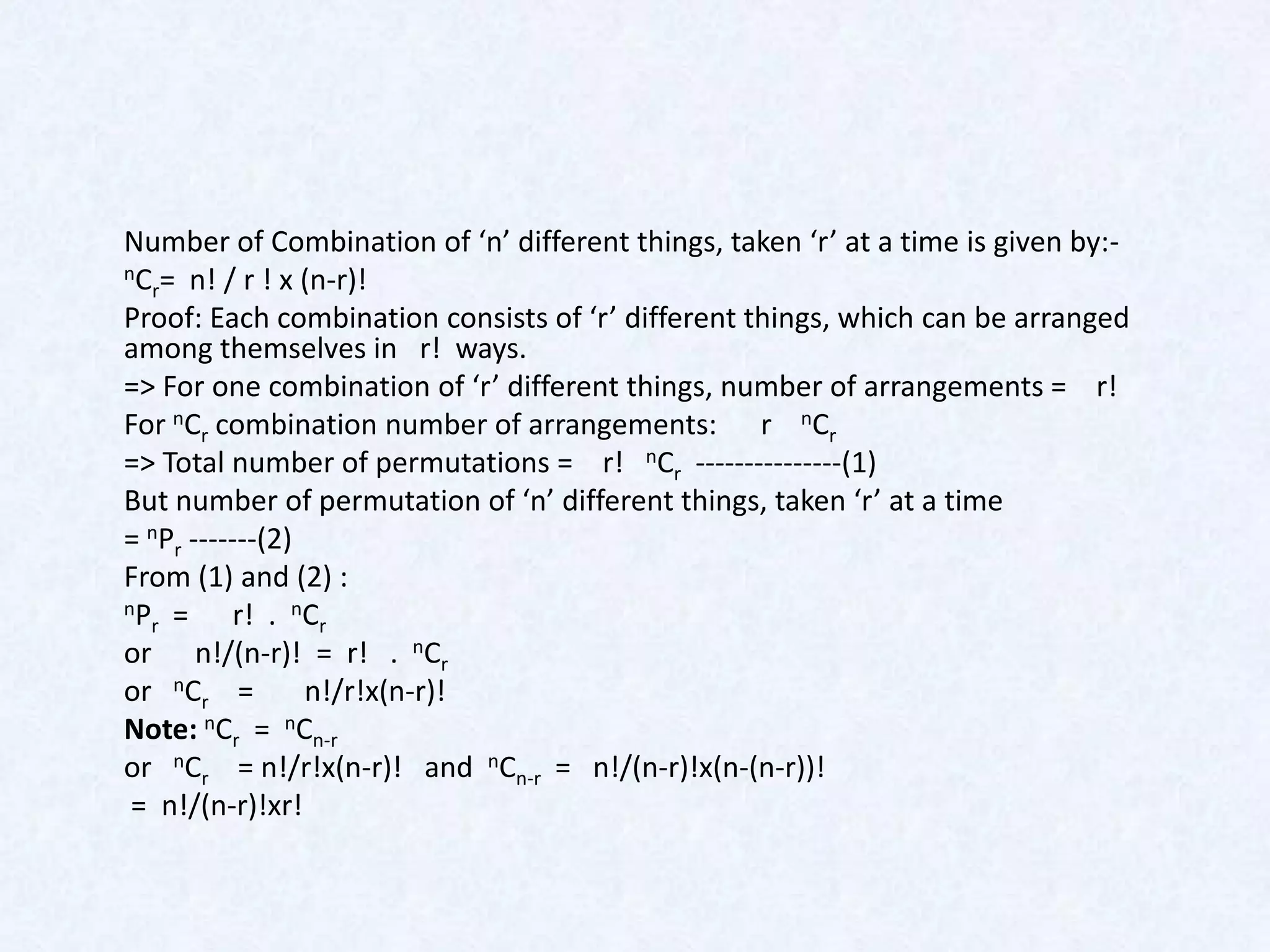 Number of Combination of ‘n’ different things, taken ‘r’ at a time is given by:-
nC = n! / r ! x (n-r)!
  r
Proof: Each combination consists of ‘r’ different things, which can be arranged
among themselves in r! ways.
=> For one combination of ‘r’ different things, number of arrangements = r!
For nCr combination number of arrangements: r nCr
=> Total number of permutations = r! nCr ---------------(1)
But number of permutation of ‘n’ different things, taken ‘r’ at a time
= nPr -------(2)
From (1) and (2) :
nP =      r! . nCr
  r
or n!/(n-r)! = r! . nCr
or nCr =         n!/r!x(n-r)!
Note: nCr = nCn-r
or nCr = n!/r!x(n-r)! and nCn-r = n!/(n-r)!x(n-(n-r))!
 = n!/(n-r)!xr!
 