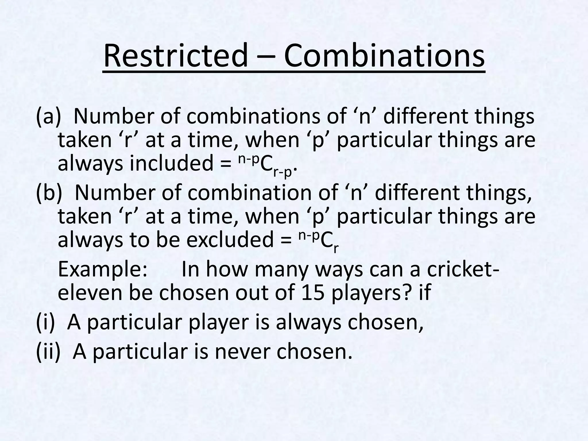 Restricted – Combinations
(a) Number of combinations of ‘n’ different things
   taken ‘r’ at a time, when ‘p’ particular things are
   always included = n-pCr-p.
(b) Number of combination of ‘n’ different things,
   taken ‘r’ at a time, when ‘p’ particular things are
   always to be excluded = n-pCr
   Example: In how many ways can a cricket-
   eleven be chosen out of 15 players? if
(i) A particular player is always chosen,
(ii) A particular is never chosen.
 