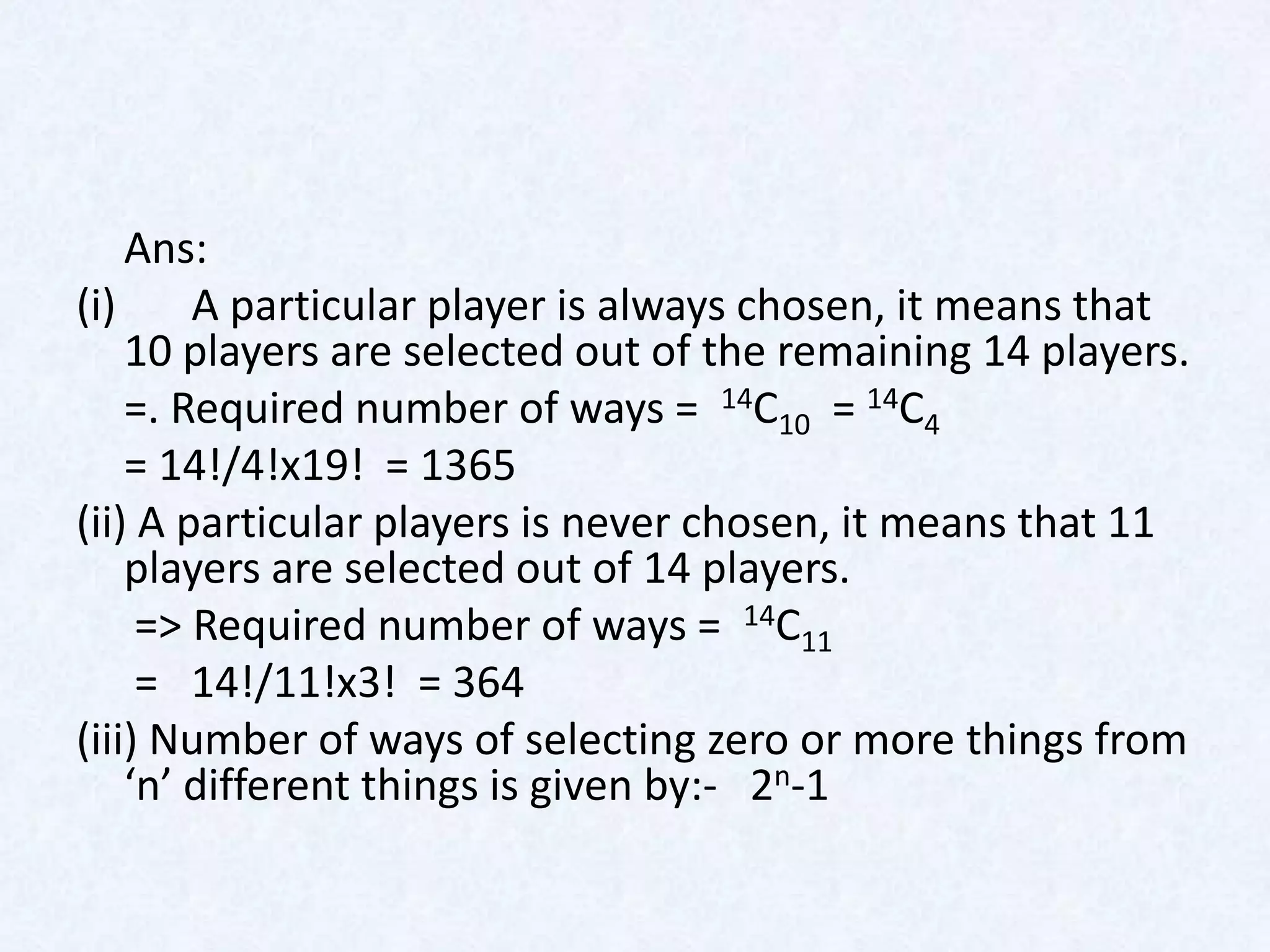 Ans:
(i)     A particular player is always chosen, it means that
    10 players are selected out of the remaining 14 players.
    =. Required number of ways = 14C10 = 14C4
    = 14!/4!x19! = 1365
(ii) A particular players is never chosen, it means that 11
    players are selected out of 14 players.
     => Required number of ways = 14C11
     = 14!/11!x3! = 364
(iii) Number of ways of selecting zero or more things from
    ‘n’ different things is given by:- 2n-1
 