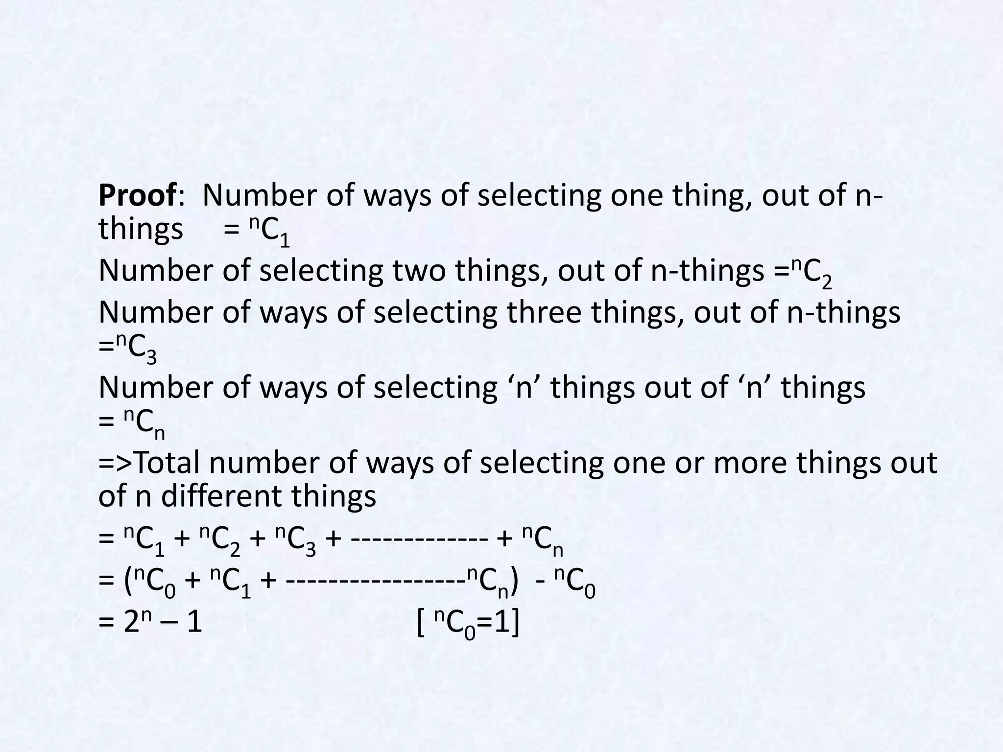 Proof: Number of ways of selecting one thing, out of n-
things = nC1
Number of selecting two things, out of n-things =nC2
Number of ways of selecting three things, out of n-things
= n C3
Number of ways of selecting ‘n’ things out of ‘n’ things
= nCn
=>Total number of ways of selecting one or more things out
of n different things
= nC1 + nC2 + nC3 + ------------- + nCn
= (nC0 + nC1 + -----------------nCn) - nC0
= 2n – 1                   [ nC0=1]
 