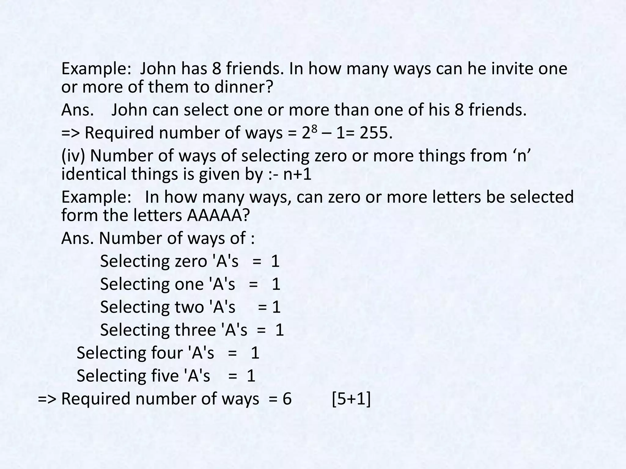 Example: John has 8 friends. In how many ways can he invite one
   or more of them to dinner?
   Ans. John can select one or more than one of his 8 friends.
   => Required number of ways = 28 – 1= 255.
   (iv) Number of ways of selecting zero or more things from ‘n’
   identical things is given by :- n+1
   Example: In how many ways, can zero or more letters be selected
   form the letters AAAAA?
   Ans. Number of ways of :
         Selecting zero 'A's = 1
         Selecting one 'A's = 1
         Selecting two 'A's = 1
         Selecting three 'A's = 1
      Selecting four 'A's = 1
      Selecting five 'A's = 1
=> Required number of ways = 6         [5+1]
 