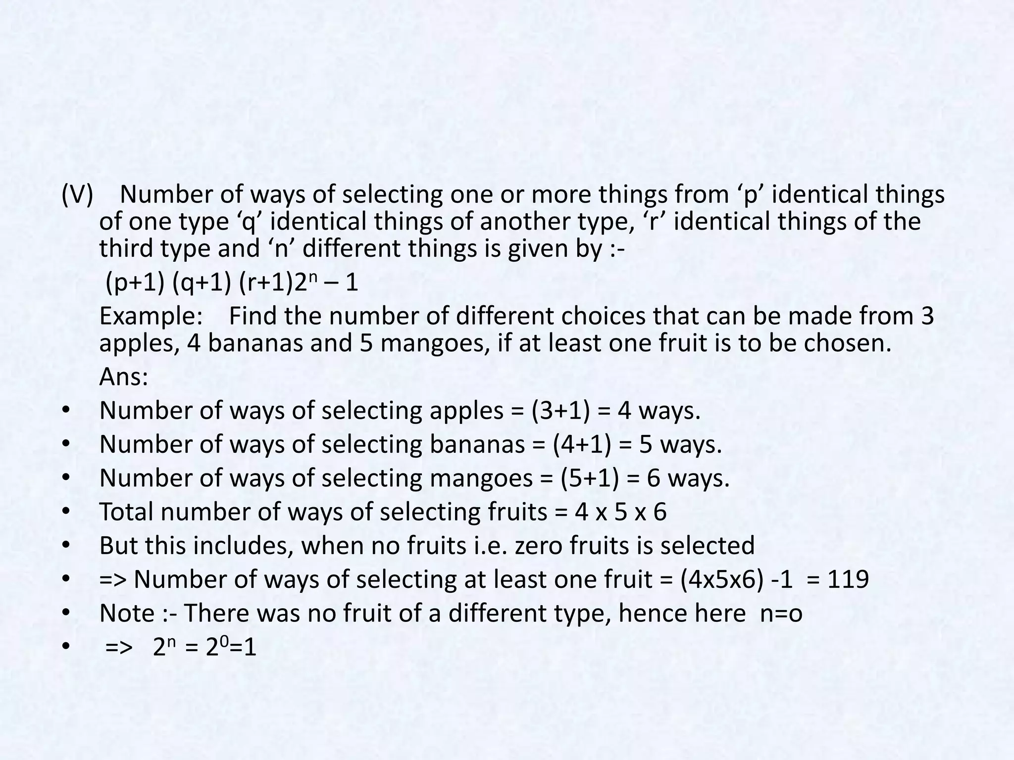 (V) Number of ways of selecting one or more things from ‘p’ identical things
   of one type ‘q’ identical things of another type, ‘r’ identical things of the
   third type and ‘n’ different things is given by :-
    (p+1) (q+1) (r+1)2n – 1
   Example: Find the number of different choices that can be made from 3
   apples, 4 bananas and 5 mangoes, if at least one fruit is to be chosen.
   Ans:
• Number of ways of selecting apples = (3+1) = 4 ways.
• Number of ways of selecting bananas = (4+1) = 5 ways.
• Number of ways of selecting mangoes = (5+1) = 6 ways.
• Total number of ways of selecting fruits = 4 x 5 x 6
• But this includes, when no fruits i.e. zero fruits is selected
• => Number of ways of selecting at least one fruit = (4x5x6) -1 = 119
• Note :- There was no fruit of a different type, hence here n=o
• => 2n = 20=1
 