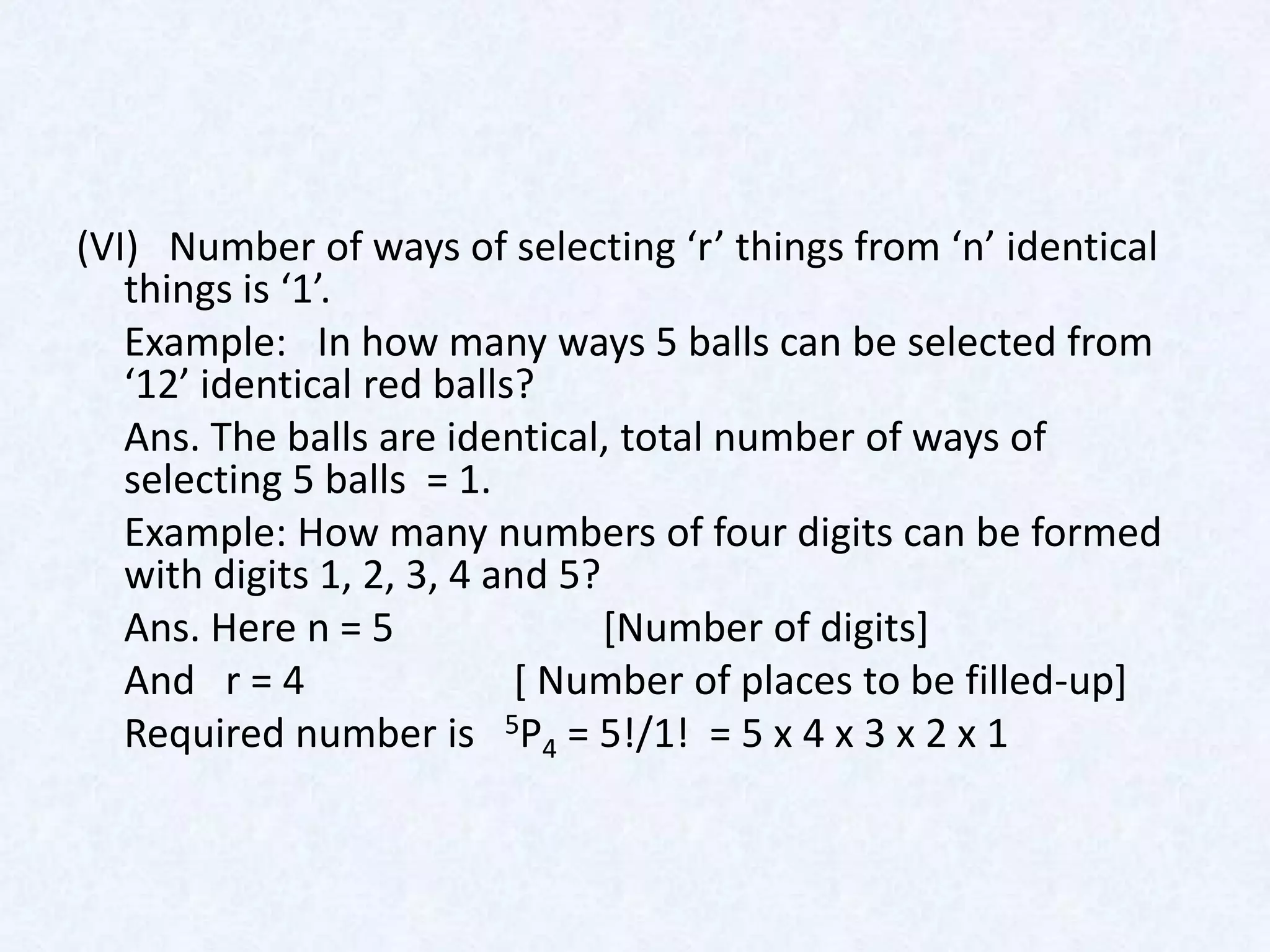 (VI) Number of ways of selecting ‘r’ things from ‘n’ identical
   things is ‘1’.
   Example: In how many ways 5 balls can be selected from
   ‘12’ identical red balls?
   Ans. The balls are identical, total number of ways of
   selecting 5 balls = 1.
   Example: How many numbers of four digits can be formed
   with digits 1, 2, 3, 4 and 5?
   Ans. Here n = 5               [Number of digits]
   And r = 4               [ Number of places to be filled-up]
   Required number is 5P4 = 5!/1! = 5 x 4 x 3 x 2 x 1
 