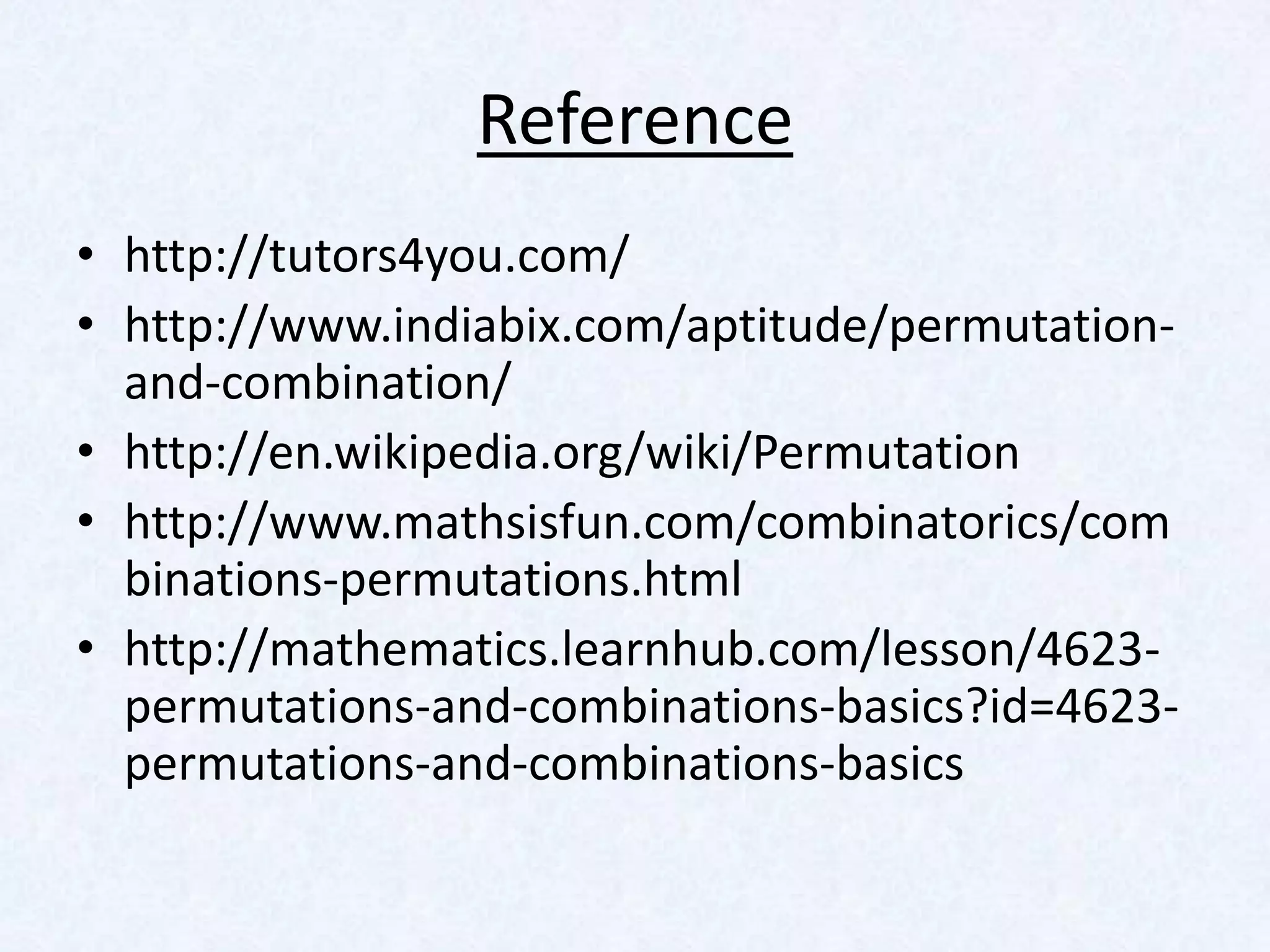 Reference
• http://tutors4you.com/
• http://www.indiabix.com/aptitude/permutation-
  and-combination/
• http://en.wikipedia.org/wiki/Permutation
• http://www.mathsisfun.com/combinatorics/com
  binations-permutations.html
• http://mathematics.learnhub.com/lesson/4623-
  permutations-and-combinations-basics?id=4623-
  permutations-and-combinations-basics
 