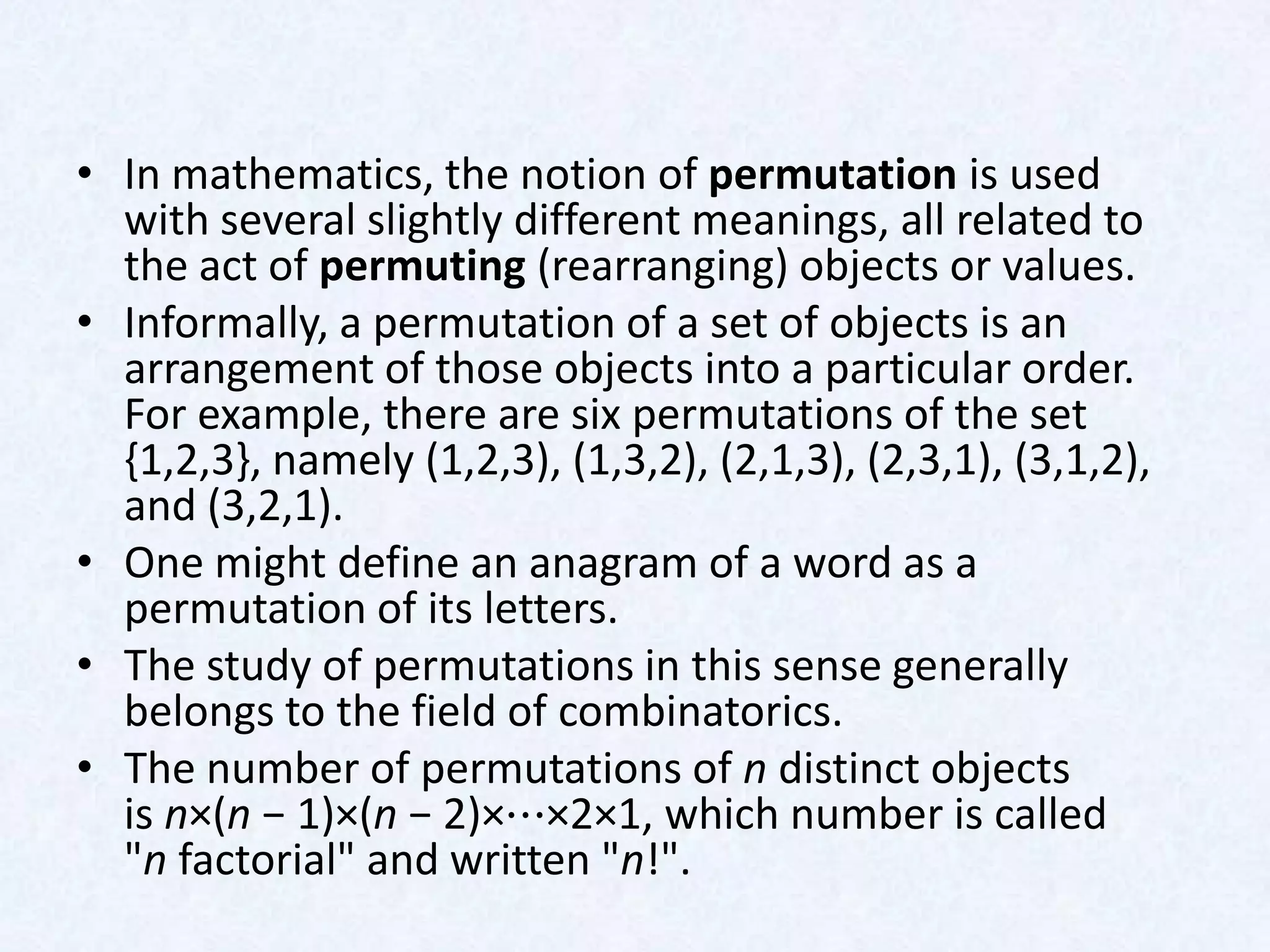 • In mathematics, the notion of permutation is used
  with several slightly different meanings, all related to
  the act of permuting (rearranging) objects or values.
• Informally, a permutation of a set of objects is an
  arrangement of those objects into a particular order.
  For example, there are six permutations of the set
  {1,2,3}, namely (1,2,3), (1,3,2), (2,1,3), (2,3,1), (3,1,2),
  and (3,2,1).
• One might define an anagram of a word as a
  permutation of its letters.
• The study of permutations in this sense generally
  belongs to the field of combinatorics.
• The number of permutations of n distinct objects
  is n×(n − 1)×(n − 2)×⋯×2×1, which number is called
  "n factorial" and written "n!".
 