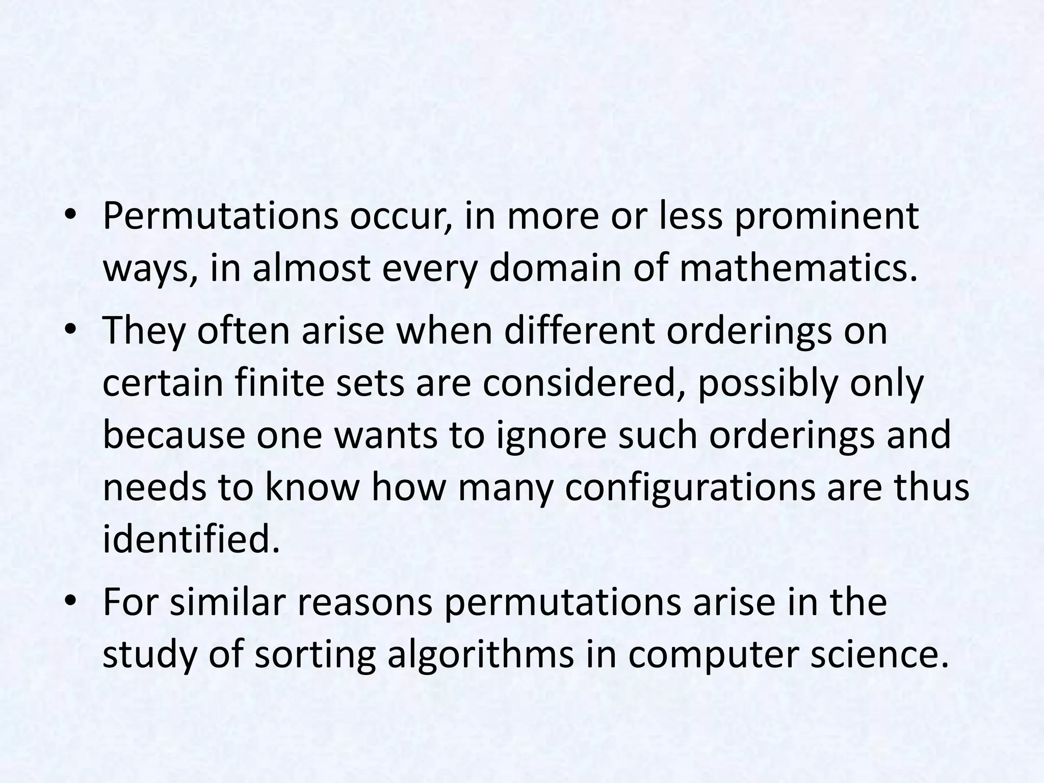 • Permutations occur, in more or less prominent
  ways, in almost every domain of mathematics.
• They often arise when different orderings on
  certain finite sets are considered, possibly only
  because one wants to ignore such orderings and
  needs to know how many configurations are thus
  identified.
• For similar reasons permutations arise in the
  study of sorting algorithms in computer science.
 