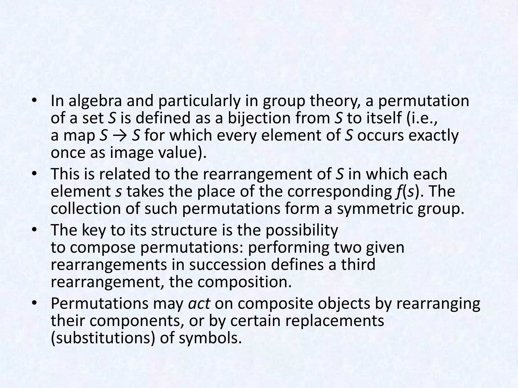 • In algebra and particularly in group theory, a permutation
  of a set S is defined as a bijection from S to itself (i.e.,
  a map S → S for which every element of S occurs exactly
  once as image value).
• This is related to the rearrangement of S in which each
  element s takes the place of the corresponding f(s). The
  collection of such permutations form a symmetric group.
• The key to its structure is the possibility
  to compose permutations: performing two given
  rearrangements in succession defines a third
  rearrangement, the composition.
• Permutations may act on composite objects by rearranging
  their components, or by certain replacements
  (substitutions) of symbols.
 