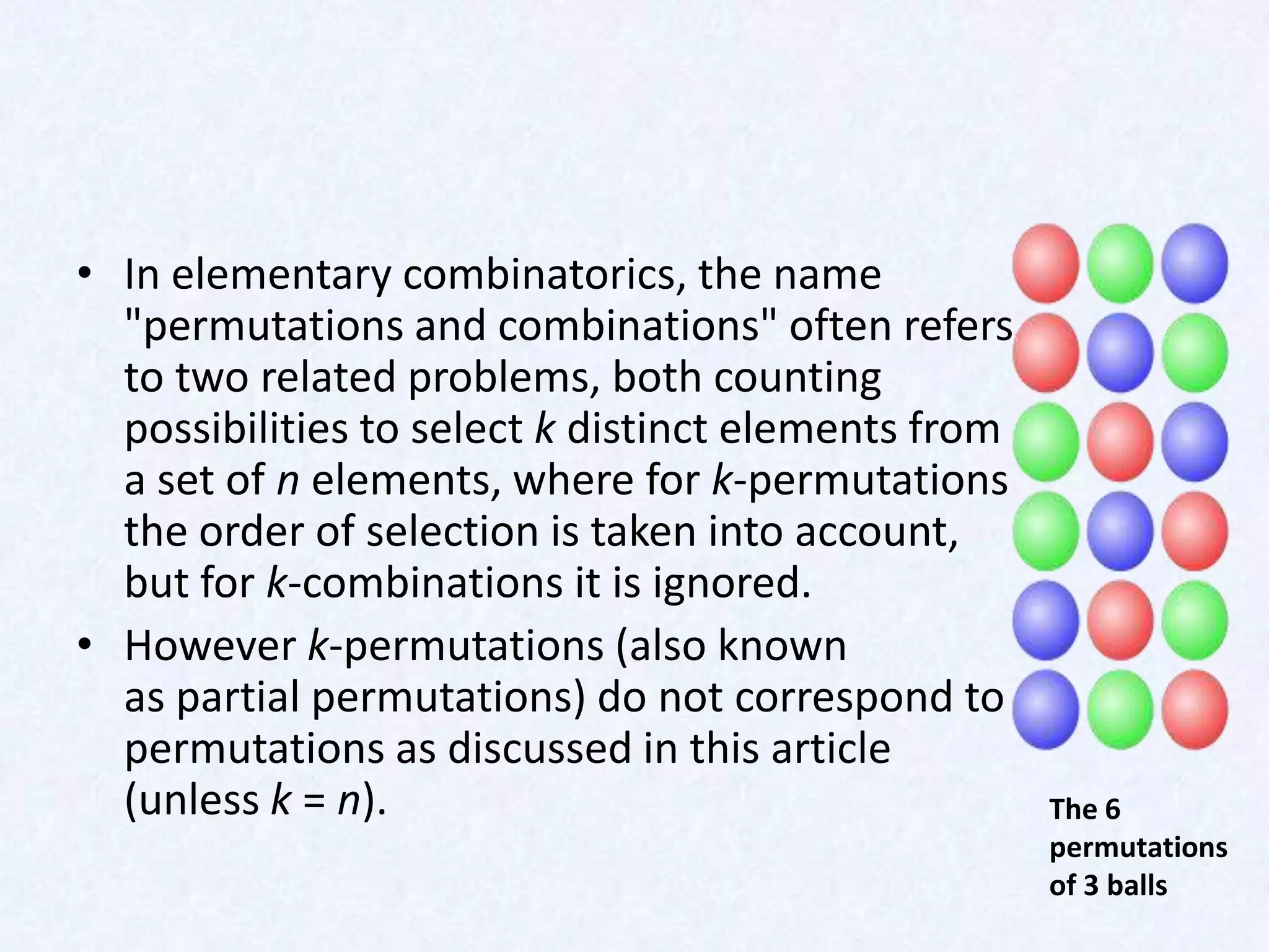 • In elementary combinatorics, the name
  "permutations and combinations" often refers
  to two related problems, both counting
  possibilities to select k distinct elements from
  a set of n elements, where for k-permutations
  the order of selection is taken into account,
  but for k-combinations it is ignored.
• However k-permutations (also known
  as partial permutations) do not correspond to
  permutations as discussed in this article
  (unless k = n).                                    The 6
                                                     permutations
                                                     of 3 balls
 