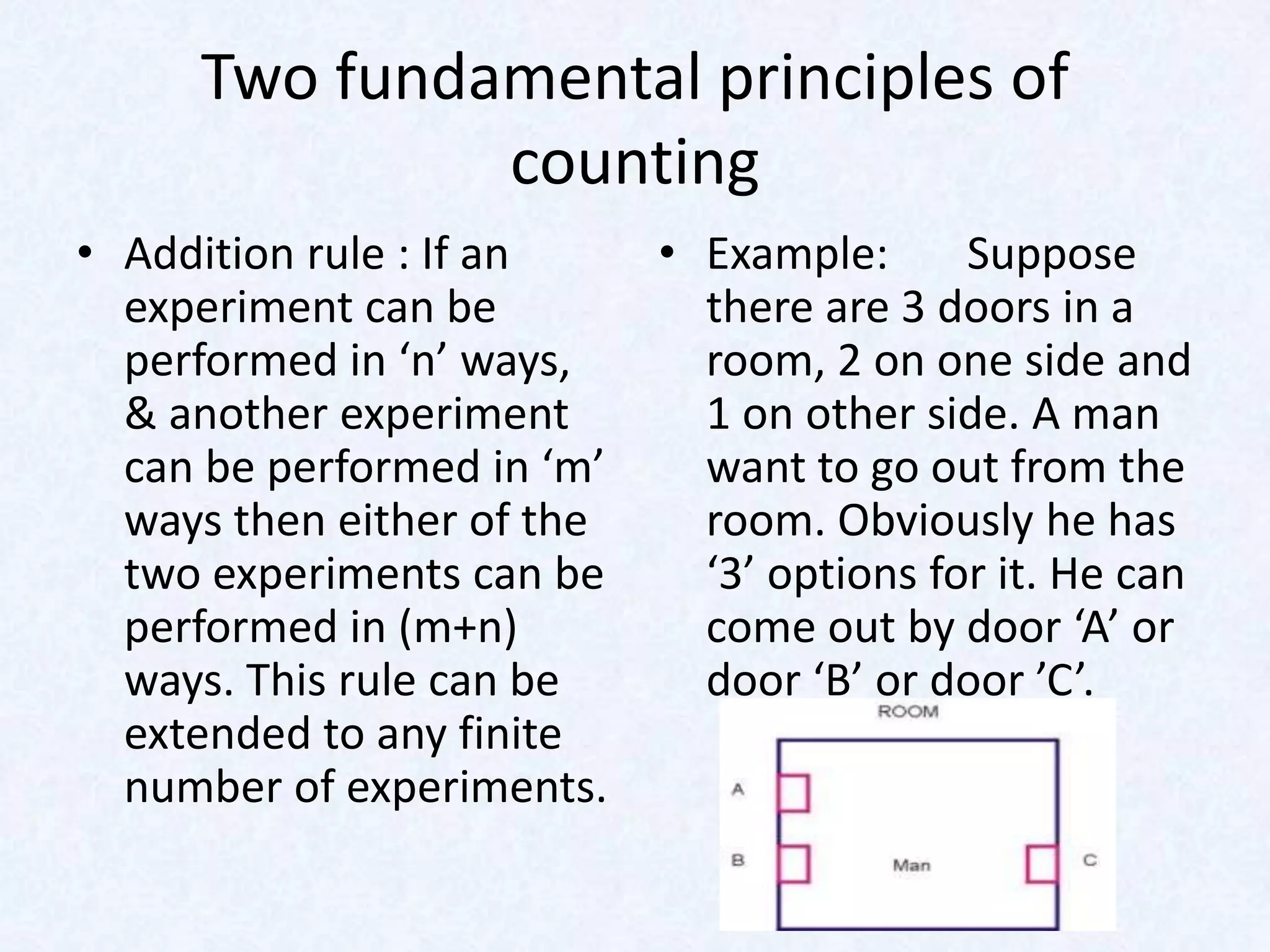 Two fundamental principles of
              counting
• Addition rule : If an     • Example:      Suppose
  experiment can be           there are 3 doors in a
  performed in ‘n’ ways,      room, 2 on one side and
  & another experiment        1 on other side. A man
  can be performed in ‘m’     want to go out from the
  ways then either of the     room. Obviously he has
  two experiments can be      ‘3’ options for it. He can
  performed in (m+n)          come out by door ‘A’ or
  ways. This rule can be      door ‘B’ or door ’C’.
  extended to any finite
  number of experiments.
 