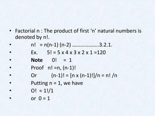 • Factorial n : The product of first ‘n’ natural numbers is
  denoted by n!.
•        n! = n(n-1) (n-2) ………………..3.2.1.
•        Ex.     5! = 5 x 4 x 3 x 2 x 1 =120
•        Note      0! = 1
•        Proof n! =n, (n-1)!
•        Or        (n-1)! = [n x (n-1)!]/n = n! /n
•        Putting n = 1, we have
•        O! = 1!/1
•        or 0 = 1
 