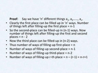 Proof: Say we have ‘n’ different things a1, a2……, an.
•   Clearly the first place can be filled up in ‘n’ ways. Number
    of things left after filling-up the first place = n-1
•   So the second-place can be filled-up in (n-1) ways. Now
    number of things left after filling-up the first and second
    places = n - 2
•   Now the third place can be filled-up in (n-2) ways.
•   Thus number of ways of filling-up first-place = n
•   Number of ways of filling-up second-place = n-1
•   Number of ways of filling-up third-place = n-2
•   Number of ways of filling-up r-th place = n – (r-1) = n-r+1
 