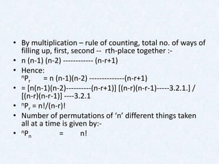 • By multiplication – rule of counting, total no. of ways of
  filling up, first, second -- rth-place together :-
• n (n-1) (n-2) ------------ (n-r+1)
• Hence:
  nP      = n (n-1)(n-2) --------------(n-r+1)
     r
• = [n(n-1)(n-2)----------(n-r+1)] [(n-r)(n-r-1)-----3.2.1.] /
  [(n-r)(n-r-1)] ----3.2.1
• nPr = n!/(n-r)!
• Number of permutations of ‘n’ different things taken
  all at a time is given by:-
• nPn           =       n!
 