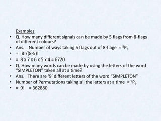 Examples
•   Q. How many different signals can be made by 5 flags from 8-flags
    of different colours?
•   Ans. Number of ways taking 5 flags out of 8-flage = 8P5
•   = 8!/(8-5)!
•   = 8 x 7 x 6 x 5 x 4 = 6720
•   Q. How many words can be made by using the letters of the word
    “SIMPLETON” taken all at a time?
•   Ans. There are ‘9’ different letters of the word “SIMPLETON”
•   Number of Permutations taking all the letters at a time = 9P9
•   = 9! = 362880.
 