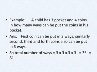 • Example: A child has 3 pocket and 4 coins.
  In how many ways can he put the coins in his
  pocket.
• Ans. First coin can be put in 3 ways, similarly
  second, third and forth coins also can be put
  in 3 ways.
• So total number of ways = 3 x 3 x 3 x 3 = 34 =
  81
 