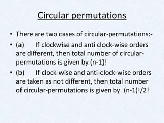 Circular permutations
• There are two cases of circular-permutations:-
• (a)    If clockwise and anti clock-wise orders
  are different, then total number of circular-
  permutations is given by (n-1)!
• (b)     If clock-wise and anti-clock-wise orders
  are taken as not different, then total number
  of circular-permutations is given by (n-1)!/2!
 