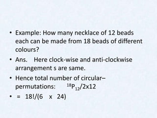 • Example: How many necklace of 12 beads
  each can be made from 18 beads of different
  colours?
• Ans. Here clock-wise and anti-clockwise
  arrangement s are same.
• Hence total number of circular–
  permutations:    18P /2x12
                      12
• = 18!/(6 x 24)
 