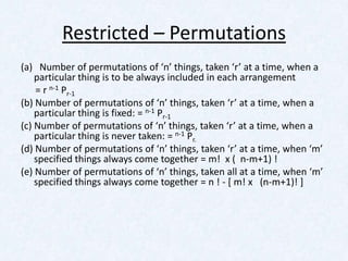 Restricted – Permutations
(a) Number of permutations of ‘n’ things, taken ‘r’ at a time, when a
    particular thing is to be always included in each arrangement
    = r n-1 Pr-1
(b) Number of permutations of ‘n’ things, taken ‘r’ at a time, when a
    particular thing is fixed: = n-1 Pr-1
(c) Number of permutations of ‘n’ things, taken ‘r’ at a time, when a
    particular thing is never taken: = n-1 Pr.
(d) Number of permutations of ‘n’ things, taken ‘r’ at a time, when ‘m’
    specified things always come together = m! x ( n-m+1) !
(e) Number of permutations of ‘n’ things, taken all at a time, when ‘m’
    specified things always come together = n ! - [ m! x (n-m+1)! ]
 