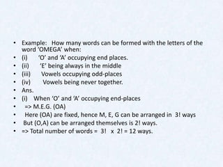 • Example: How many words can be formed with the letters of the
  word ‘OMEGA’ when:
• (i)   ‘O’ and ‘A’ occupying end places.
• (ii)   ‘E’ being always in the middle
• (iii)   Vowels occupying odd-places
• (iv)    Vowels being never together.
• Ans.
• (i) When ‘O’ and ‘A’ occupying end-places
• => M.E.G. (OA)
• Here (OA) are fixed, hence M, E, G can be arranged in 3! ways
• But (O,A) can be arranged themselves is 2! ways.
• => Total number of words = 3! x 2! = 12 ways.
 
