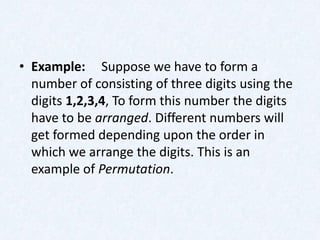 • Example: Suppose we have to form a
  number of consisting of three digits using the
  digits 1,2,3,4, To form this number the digits
  have to be arranged. Different numbers will
  get formed depending upon the order in
  which we arrange the digits. This is an
  example of Permutation.
 